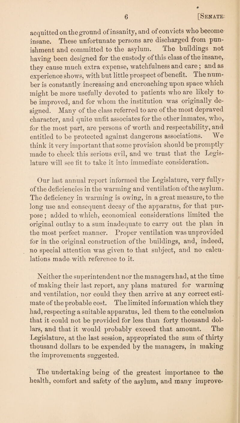 acquitted ontlieground ofinsanity, and of convicts who become insane. These unfortunate persons are discharged from pun¬ ishment and committed to the asylum. The buildings not having been designed for the custody of this class of the insane, they cause much extra expense, watchfulness and care; and as experience shows, with but little prospect of benefit. The num¬ ber is constantly increasing and encroaching upon space w^hich might be more usefully devoted to patients who are likely to be improved, and for whom the institution was originally de¬ signed. Many of the class referred to are of the most depraved character, and quite unfit associates for the other inmates, who, for the most part, are persons of worth and respectability, and entitled to be protected against dangerous associations. We think it very important that some provision should be promptly made to check this serious evil, and we trust that the Legis¬ lature will see fit to take it into immediate consideration. Our last annual report informed the Legislature, very fullyr of the deficiencies in the w^arming and ventilation of the asylum.. The deficiency in warming is owing, in a great measure, to the long use and consequent decay of the apparatus, for that pur¬ pose ; added to which, economical considerations limited the original outlay to a sum inadequate to carry out the plan in the most perfect manner. Proper ventilation was unprovided for in the original construction of the buildings, and, indeed, no special attention was given to that subject, and no calcu¬ lations made-with reference to it. Neither the superintendent nor the managers had, at the time of making their last report, any plans matured for warming and ventilation, nor could they then arrive at any correct esti¬ mate of the probable cost. The limited information which they had, respecting a suitable apparatus, led them to the conclusion that it could not be provided for less than forty thousand dol¬ lars, and that it would probably exceed that amount. The Legislature, at the last session, appropriated the sum of thirty thousand dollars to be expended by the managers, in making the improvements suggested. The undertaking being of the greatest importance to th^ health, comfort and safety of the asylum, and many improver
