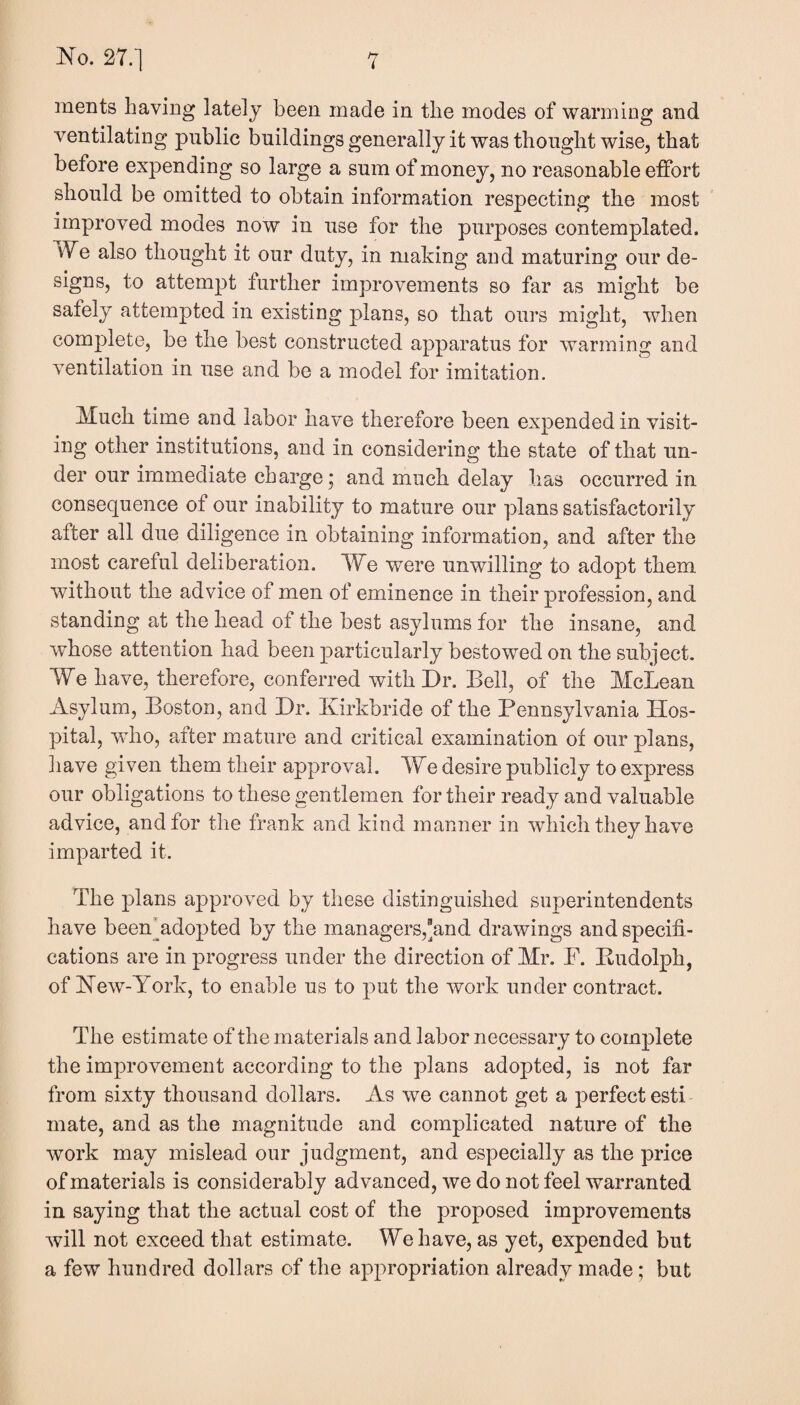 merits having lately been made in the modes of warming and ventilating public buildings generally it was thought wise, that before expending so large a sum of money, no reasonable effort should be omitted to obtain information respecting the most improved modes now in use for the purposes contemplated. i¥e also thought it our duty, in making and maturing our de¬ signs, to attempt further improvements so far as might be safely attempted in existing plans, so that ours might, when complete, be the best constructed apparatus for warming and ventilation in use and be a model for imitation. Much time and labor have therefore been expended in visit¬ ing other institutions, and in considering the state of that un¬ der our immediate charge; and much delay has occurred in consequence of our inability to mature our plans satisfactorily after all due diligence in obtaining information, and after the most careful deliberation. We were unwilling to adopt them without the advice of men of eminence in their profession, and standing at the head of the best asylums for the insane, and whose attention had been particularly bestowed on the subject. We have, therefore, conferred with Dr. Bell, of the McLean Asylum, Boston, and Dr. Kirkbride of the Pennsylvania Hos¬ pital, who, after mature and critical examination of our plans, liave given them their approval. We desire publicly to express our obligations to these gentlemen for their ready and valuable advice, and for the frank and kind manner in which they have imparted it. The plans approved by these distinguished superintendents have been Adopted by the managers,and drawings and specifi¬ cations are in progress under the direction of Mr. F. Pudolph, of Hew-York, to enable us to put the work under contract. The estimate of the materials and labor necessary to complete the improvement according to the plans adopted, is not far from sixty thousand dollars. As we cannot get a perfect esti mate, and as the magnitude and complicated nature of the work may mislead our judgment, and especially as the price of materials is considerably advanced, we do not feel warranted in saying that the actual cost of the proposed improvements will not exceed that estimate. We have, as yet, expended but a few hundred dollars of the appropriation already made; but