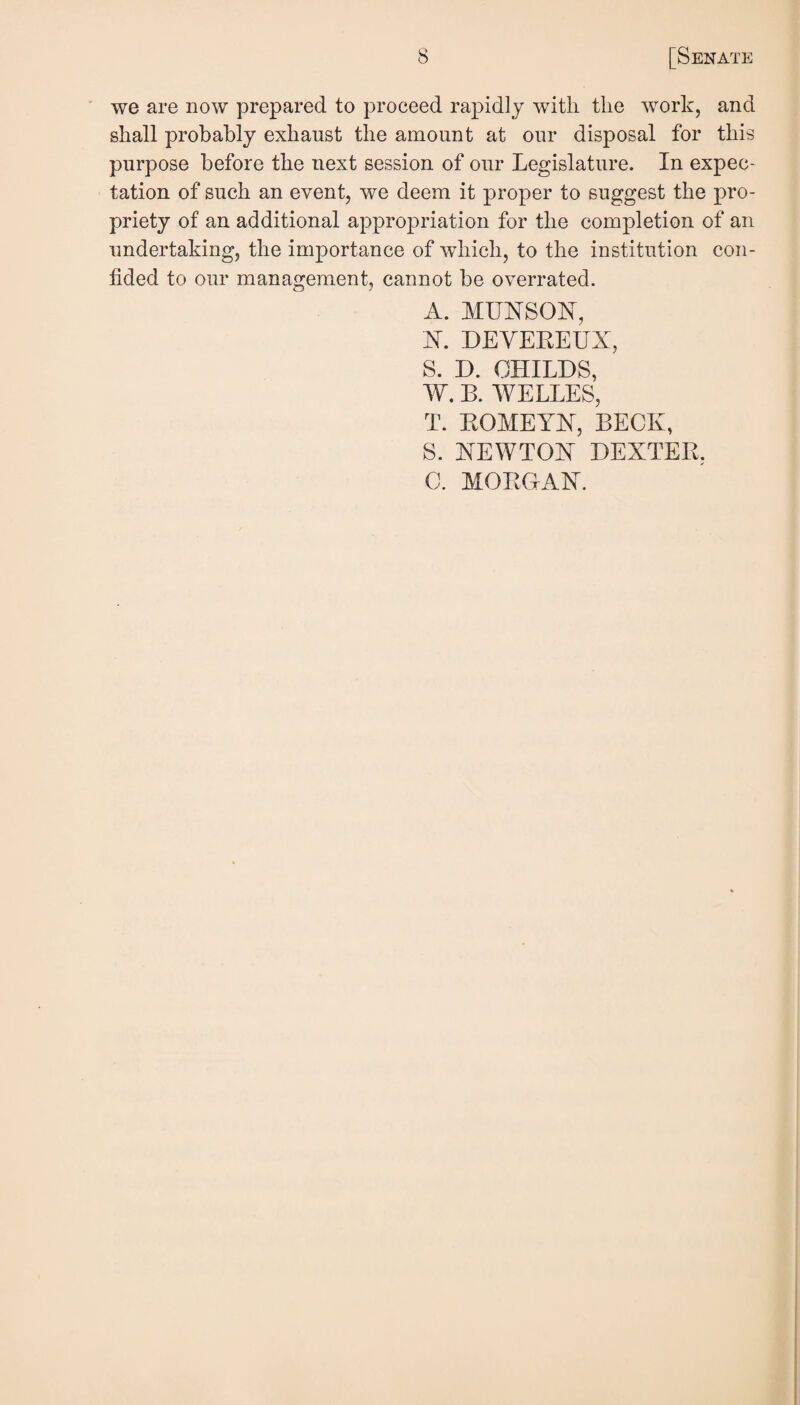 ' we are now prepared to proceed rapidly with the work, and shall probably exhaust the amount at our disposal for this purpose before the next session of our Legislature. In expec¬ tation of such an event, we deem it proper to suggest the pro¬ priety of an additional appropriation for the completion of an undertaking, the importance of which, to the institution con¬ fided to our management, cannot be overrated. A. MUNSON, N. DEYEREUX, S. D. CHILDS, W. B. WELLES, T. ROMEYLT, BECK, S. NEWTON DEXTER, C. MOROAbT.