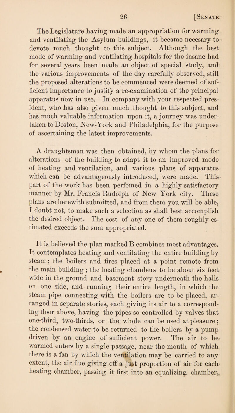 The Legislature having made an appropriation for warming and ventilating the Asylum buildings, it became necesary to • devote much thought to this subject. Although the best mode of warming and ventilating hospitals for the insane had for several years been made an object of special study, and the various improvements of the day carefully observed, still the proposed alterations to be commenced were deemed of suf¬ ficient importance to justify a re-examination of the principal apparatus now in use. In company with your respected pres¬ ident, who has also given much thought to this subject, and has much, valuable information upon it, a journey w^as under¬ taken to Boston, !New-York and Philadelphia, for the purpose of ascertaining the latest improvements. A draughtsman was then obtained, by whom the plans for alterations of the building to adapt it to an improved mode of heating and ventilation, and various plans of apparatus which can be advantageously introduced, were made. This^ part of the work has been perfomed in a highly satisfactory manner by Mr. Francis Rudolph of New York city. These plans are herewith submitted, and from them you will be able,, I doubt not, to make such a selection as shall best accomplish the desired object. The cost of any one of them roughly es¬ timated exceeds the sum appropriated. It is believed the plan marked B combines most advantages,. It contemplates heating and ventilating the entire building by steam; the boilers and fires placed at a point remote from the main building ; the heating chambers to be about six feet wide in the ground and basement story underneath the halls on one side, and running their entire length, in which the steam pipe connecting with the boilers are to be placed, ar¬ ranged in separate stories, each giving its air to a correspond¬ ing floor above, having the pipes so controlled by valves that one-third, two-thirds, or the whole can be used at pleasure; the condensed water to be returned to the boilers by a pump driven by an engine of sufficient power. The air to be- warmed enters by a single passage, near the mouth of which there is a fan by which the ventilation may be carried to any extent, the air flue giving off a just proportion of air for each- heating chamber, passing it first into an equalizing: cliambeiv