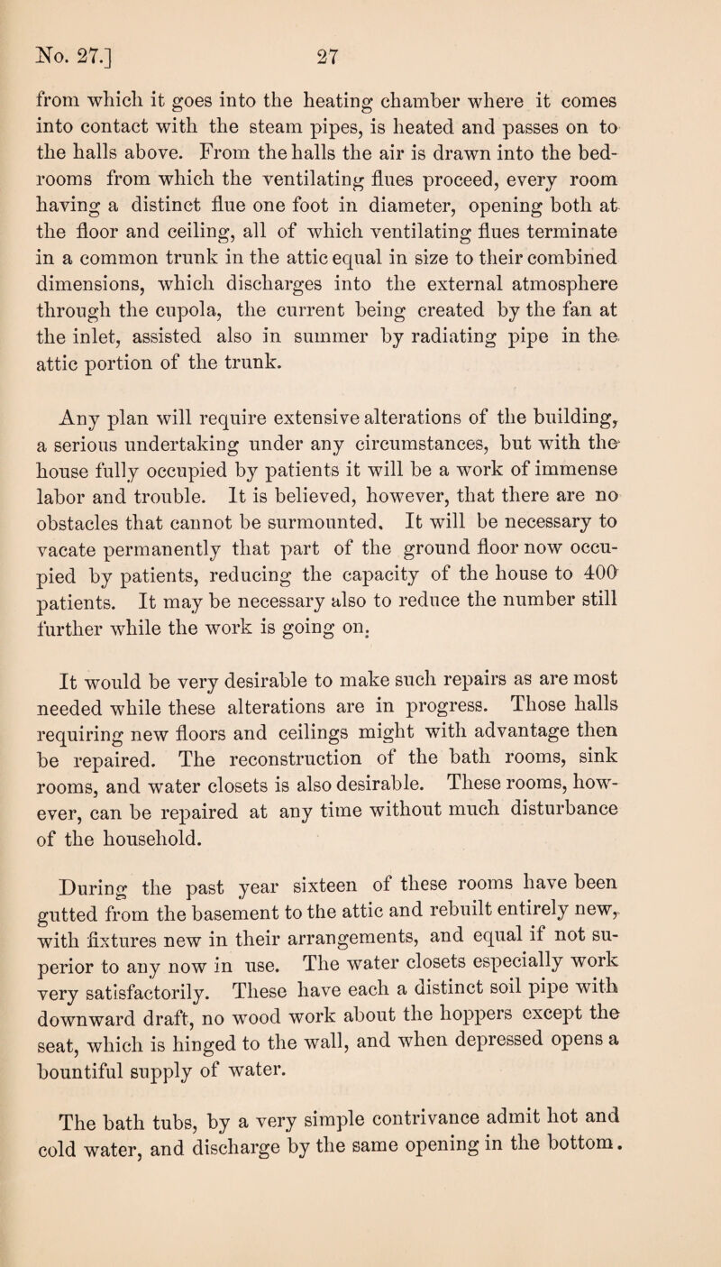 from which it goes into the heating chamber where it comes into contact with the steam pipes, is heated and passes on to the halls above. From the halls the air is drawn into the bed¬ rooms from which the ventilating flues proceed, every room having a distinct flue one foot in diameter, opening both at the floor and ceiling, all of which ventilating flues terminate in a common trunk in the attic ecpial in size to their combined dimensions, which discharges into the external atmosphere through the cupola, the current being created by the fan at the inlet, assisted also in summer by radiating pipe in the attic portion of the trunk. Any plan will require extensive alterations of the building, a serious undertaking under any circumstances, but with the house fully occupied by patients it will be a work of immense labor and trouble. It is believed, however, that there are no obstacles that cannot be surmounted. It will be necessary to vacate permanently that part of the ground floor now occu¬ pied by patients, reducing the capacity of the house to 400 patients. It may be necessary also to reduce the number still further while the work is going on. It would be very desirable to make such repairs as are most needed while these alterations are in progress. Those halls requiring new floors and ceilings might with advantage then be repaired. The reconstruction of the bath rooms, sink rooms, and water closets is also desirable. These rooms, how¬ ever, can be repaired at any time without much disturbance of the household. During the past year sixteen of these rooms have been gutted from the basement to the attic and rebuilt entirely new^ with fixtures new in their arrangements, and equal if not su¬ perior to any now in use. The water closets especially work very satisfactorily. These have each a distinct soil pipe with downward draft, no wood work about the hoppers except the seat, which is hinged to the wall, and when depressed opens a bountiful supply of water. The bath tubs, by a very simple contrivance admit hot and cold water, and discharge by the same opening in the bottom.