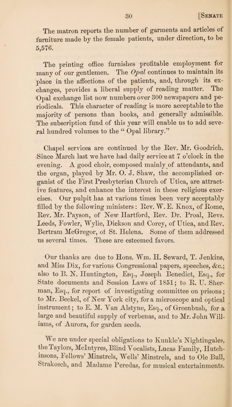 The matron reports the number of garments and articles of furniture made by the female patients, under direction, to be 5,576. The printing office furnishes profitable employment for many of our gentlemen. The Opal continues to maintain its place in the affections of the patients, and, through its ex¬ changes, provides a liberal supply of reading matter. The Opal exchange list now numbers over 300 newspapers and pe¬ riodicals. This character of reading is more acceptable to the majority of persons than books, and generally admissible. The subscription fund of this year will enable us to add seve¬ ral hundred volumes to the “ Opal library.” Chapel services are continued by the Kev. Mr. Goodrich. .Since March last we have had daily service at 7 o’clock in the evening. A good choir, composed mainly of attendants, and the organ, played by Mr. O. J. Shaw, the accomplished or¬ ganist of the First Presbyterian Church of Utica, are attract¬ ive features, and enhance the interest in these religious exer¬ cises. Our pulpit has at various times been very acceptably filled by the following ministers: Pev. W. E. Knox, of Pome, Pev. Mr. Payson, of Kew Hartford, Pev. Dr. Proal, Pevs. Leeds, Fowler, Wylie, Dickson and Corey, of Utica, and Pev. Pertram McGregor, of St. Helena. Some of them addressed us several times. These are esteemed favors. Our thanks are due to Hons. Win. H. Seward, T. Jenkins, and Miss Dix, for various Congressional papers, speeches, &c.; also to B. FT. Huntington, Esq., Joseph Benedict, Esq., for State documents and Session Laws of 1851; to P. U. Sher¬ man, Esq., for report of investigating committee on prisons; to Mr. Beckel, of Hew York city, fora microscope and optical instrument; to E. M. Yan Alstyne, Esq., of Greenbush, for a large and beautiful supply of verbenas, and to Mr. John Will¬ iams, of Aurora, for garden seeds. We are under special obligations to Kunkle’s Kightingales, the Taylors, McIntyres, Blind Vocalists, Lucas Family, Hutch- insons, Fellows’ Minstrels, Wells’ Minstrels, and to Ole Bull, Strakosch, and Madame Peredas, for musical entertainments.