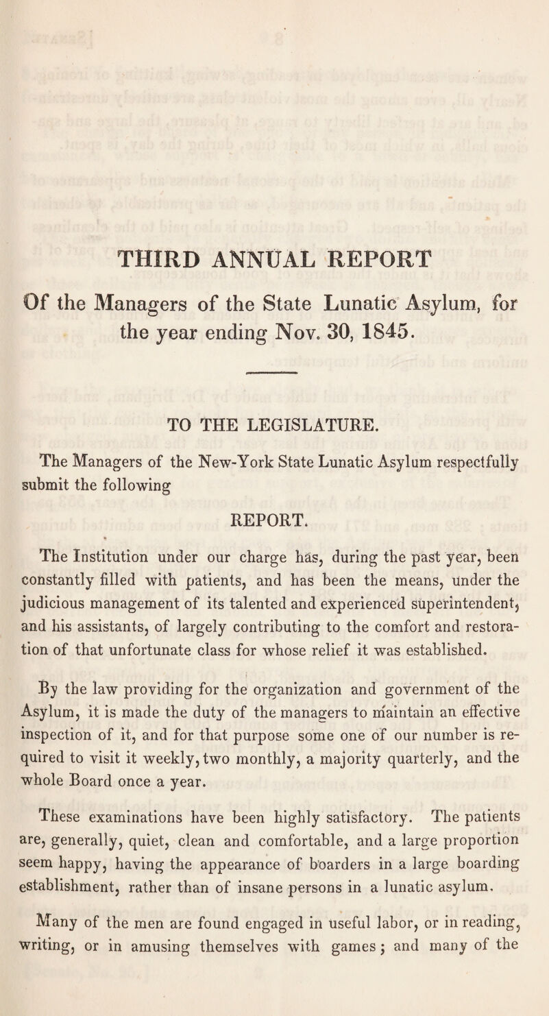 Of the Managers of the State Lunatic Asylum, for the year ending Nov, 30, 1845. TO THE LEGISLATURE. The Managers of the New-York State Lunatic Asylum respectfully submit the following REPORT, % The Institution under our charge has, during the past year, been constantly filled with patients, and has been the means, Under the judicious management of its talented and experienced superintendent, and his assistants, of largely contributing to the comfort and restora¬ tion of that unfortunate class for whose relief it was established. ( By the law providing for the organization and government of the Asylum, it is made the duty of the managers to maintain an effective inspection of it, and for that purpose some one of our number is re¬ quired to visit it weekly, two monthly, a majority quarterly, and the whole Board once a year. These examinations have been highly satisfactory. The patients are, generally, quiet, clean and comfortable, and a large proportion seem happy, having the appearance of boarders in a large boarding establishment, rather than of insane persons in a lunatic asylum. Many of the men are found engaged in useful labor, or in reading, writing, or in amusing themselves with games; and many of the