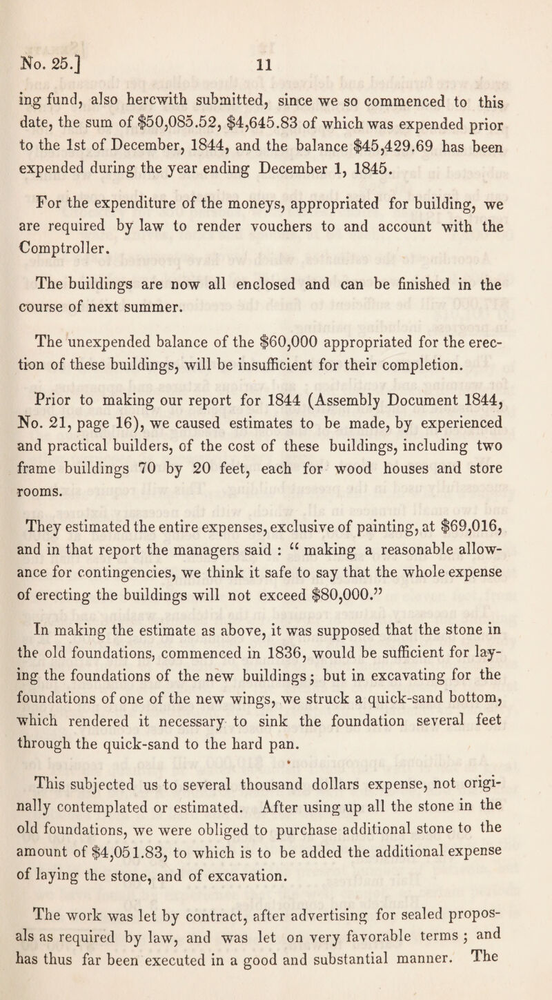 ing fund, also herewith submitted, since we so commenced to this date, the sum of $50,085.52, $4,645.83 of which was expended prior to the 1st of December, 1844, and the balance $45,429.69 has been expended during the year ending December 1, 1845. For the expenditure of the moneys, appropriated for building, we are required by law to render vouchers to and account with the Comptroller. The buildings are now all enclosed and can be finished in the course of next summer. The unexpended balance of the $60,000 appropriated for the erec¬ tion of these buildings, will be insufficient for their completion. Prior to making our report for 1844 (Assembly Document 1844, No. 21, page 16), we caused estimates to be made, by experienced and practical builders, of the cost of these buildings, including two frame buildings 70 by 20 feet, each for wood houses and store rooms. They estimated the entire expenses, exclusive of painting, at $69,016, and in that report the managers said : u making a reasonable allow¬ ance for contingencies, we think it safe to say that the whole expense of erecting the buildings will not exceed $80,000.” In making the estimate as above, it was supposed that the stone in the old foundations, commenced in 1836, would be sufficient for lay¬ ing the foundations of the new buildings • but in excavating for the foundations of one of the new wings, we struck a quick-sand bottom, which rendered it necessary to sink the foundation several feet through the quick-sand to the hard pan. This subjected us to several thousand dollars expense, not origi¬ nally contemplated or estimated. After using up all the stone in the old foundations, we were obliged to purchase additional stone to the amount of $4,051.83, to which is to be added the additional expense of laying the stone, and of excavation. The work was let by contract, after advertising for sealed propos¬ als as required by law, and was let on very favorable terms • and has thus far been executed in a good and substantial manner. The