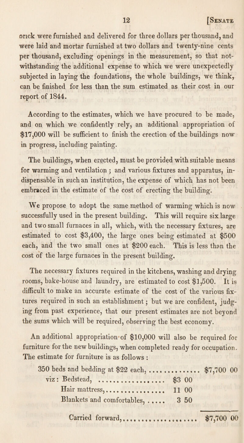 onck were furnished and delivered for three dollars per thousand, and were laid and mortar furnished at two dollars and twenty-nine cents per thousand, excluding openings in the measurement, so that not¬ withstanding the additional expense to which we were unexpectedly subjected in laying the foundations, the whole buildings, we think, can be finished for less than the sum estimated as their cost in our report of 1844. According to the estimates, which we have procured to be made, and on which we confidently rely, an additional appropriation of $17,000 will be sufficient to finish the erection of the buildings now in progress, including painting. The buildings, when erected, must be provided with suitable means for warming and ventilation ; and various fixtures and apparatus, in¬ dispensable in such an institution, the expense of which has not been embraced in the estimate of the cost of erecting the building. We propose to adopt the same method of warming which is now successfully used in the present building. This will require six large and two small furnaces in all, which, with the necessary fixtures, are estimated to cost $3,400, the large ones being estimated at $500 each, and the two small ones at $200 each. This is less than the cost of the large furnaces in the present building. The necessary fixtures required in the kitchens, washing and drying rooms, bake-house and laundry, are estimated to cost $1,500. It is difficult to make an accurate estimate of the cost of the various fix¬ tures required in such an establishment; but we are confident, judg¬ ing from past experience, that our present estimates are not beyond the sums which will be required, observing the best economy. An additional appropriation'of $10,000 will also be required for furniture for the new buildings, when completed ready for occupation. The estimate for furniture is as follows : 350 beds and bedding at $22 each,. $7,700 00 viz: Bedstead, . $3 00 Hair mattress,.. 11 00 Blankets and comfortables,. 3 50 Carried forward,..... $7,700 00