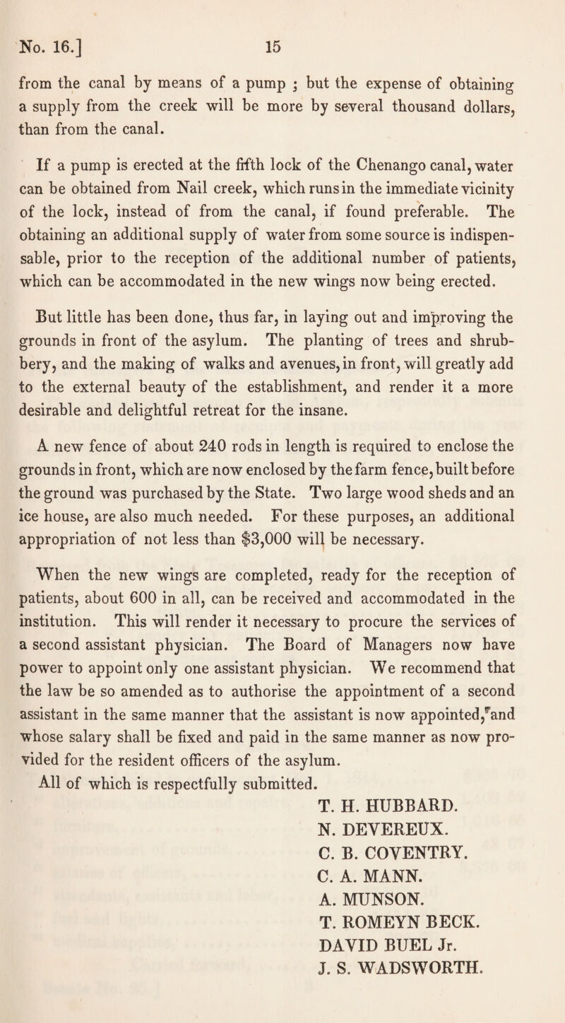 from the canal by means of a pump ; but the expense of obtaining a supply from the creek will be more by several thousand dollars, than from the canal. If a pump is erected at the fifth lock of the Chenango canal, water can be obtained from Nail creek, which runs in the immediate vicinity of the lock, instead of from the canal, if found preferable. The obtaining an additional supply of water from some source is indispen¬ sable, prior to the reception of the additional number of patients, which can be accommodated in the new wings now being erected. But little has been done, thus far, in laying out and improving the grounds in front of the asylum. The planting of trees and shrub¬ bery, and the making of walks and avenues, in front, will greatly add to the external beauty of the establishment, and render it a more desirable and delightful retreat for the insane. A new fence of about 240 rods in length is required to enclose the grounds in front, which are now enclosed by the farm fence, built before the ground was purchased by the State. Two large wood sheds and an ice house, are also much needed. For these purposes, an additional appropriation of not less than $3,000 will be necessary. When the new wings are completed, ready for the reception of patients, about 600 in all, can be received and accommodated in the institution. This will render it necessary to procure the services of a second assistant physician. The Board of Managers now have power to appoint only one assistant physician. We recommend that the law be so amended as to authorise the appointment of a second assistant in the same manner that the assistant is now appointed,^and whose salary shall be fixed and paid in the same manner as now pro¬ vided for the resident officers of the asylum. All of which is respectfully submitted. T. H. HUBBARD. N. DEVEREUX. C. B. COVENTRY. C. A. MANN. A. MUNSON. T. ROMEYN BECK. DAVID BUEL Jr. J. S. WADSWORTH.