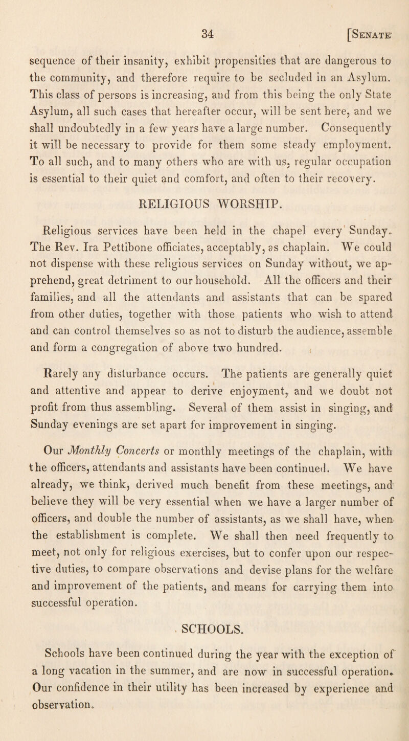 sequence of their insanity, exhibit propensities that are dangerous to the community, and therefore require to be secluded in an Asylum. This class of persons is increasing, and from this being the only State Asylum, all such cases that hereafter occur, will be sent here, and we shall undoubtedly in a few years have a large number. Consequently it will be necessary to provide for them some steady employment. To all such, and to many others who are with us, regular occupation is essential to their quiet and comfort, and often to their recovery. RELIGIOUS WORSHIP. Religious services have been held in the chapel every Sunday.. The Rev. Ira Pettibone officiates, acceptably, as chaplain. We could not dispense with these religious services on Sunday without, we ap¬ prehend, great detriment to our household. All the officers and their families, and all the attendants and assistants that can be spared from other duties, together with those patients who wish to attend and can control themselves so as not to disturb the audience, assemble and form a congregation of above two hundred. ( Rarely any disturbance occurs. The patients are generally quiet and attentive and appear to derive enjoyment, and we doubt not profit from thus assembling. Several of them assist in singing, and Sunday evenings are set apart for improvement in singing. Our Monthly Concerts or monthly meetings of the chaplain, with the officers, attendants and assistants have been continued. We have already, we think, derived much benefit from these meetings, and believe they will be very essential when we have a larger number of officers, and double the number of assistants, as we shall have, when the establishment is complete. We shall then need frequently to meet, not only for religious exercises, but to confer upon our respec¬ tive duties, to compare observations and devise plans for the welfare and improvement of the patients, and means for carrying them into successful operation. . SCHOOLS. Schools have been continued during the year with the exception of a long vacation in the summer, and are now in successful operation* Our confidence in their utility has been increased by experience and observation.