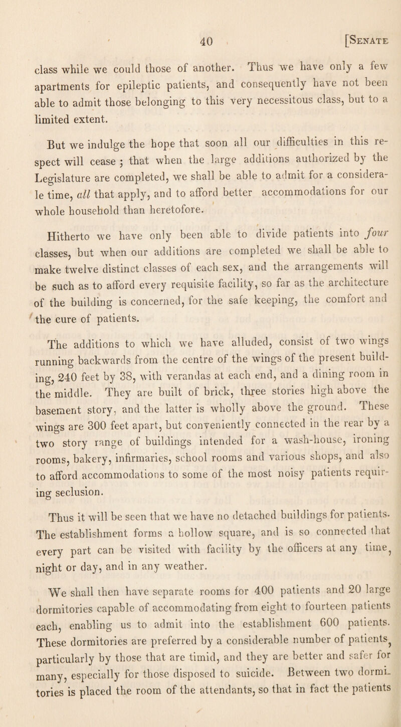 class while we could those of another. Thus we nave onl^ a few apartments for epileptic patients, and consequently have nut been able to admit those belonging to this very necessitous class, but to a limited extent. But we indulge the hope that soon all our difficulties in this re¬ spect will cease ; that when the large additions authorized by the Legislature are completed, we shall be able to admit for a considera¬ te time, all that apply, and to afford better accommodations for our 1 whole household than heretofore. p Hitherto we have only been able to divide patients into four classes, but when our additions are completed we shall be able to make twelve distinct classes of each sex, and the arrangements will be such as to afford every requisite facility, so far as the architecture of the building is concerned, for the safe keeping, the comfort and the cure of patients. The additions to which we have alluded, consist of two wings running backwards from the centre of the wings of the present build¬ ing, 240 feet by 38, with verandas at each end, and a dining room in the middle. They are built of brick, three stories high above the basement story, and the latter is wholly above the ground. These wings are 300 feet apart, but conveniently connected in the rear by a two story range of buildings intended for a -wash-house, ironing rooms, bakery, infirmaries, school rooms and various shops, and also to afford accommodations to some of the most noisy patients requir¬ ing seclusion. Thus it will be seen that we have no detached buildings for patients. The establishment forms a hollowT square, and is so connected that every part can be visited with facility by the officers at any time^ night or day, and in any weather. We shall then have separate rooms for 400 patients and 20 large dormitories capable of accommodating from eight to fourteen patients each, enabling us to admit into the establishment 600 patients. These dormitories are preferred by a considerable number of patients^ particularly by those that are timid, and they are better and safer for many, especially for those disposed to suicide. Between two dormi¬ tories is placed the room of the attendants, so that in fact the patients