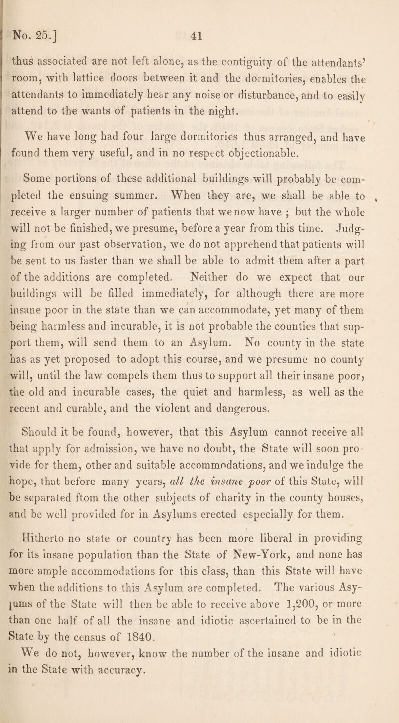 | thus associated are not left alone, as the contiguity of the attendants’ room, with lattice doors between it and the dormitories, enables the attendants to immediately hear any noise or disturbance, and to easily attend to the wants of patients in the night. / We have long had four large dormitories thus arranged, and have found them very useful, and in no respect objectionable. Some portions of these additional buildings will probably be com¬ pleted the ensuing summer. When they are, we shall be able to , receive a larger number of patients that we now have ; but the whole will not be finished, we presume, before a year from this time. Judg¬ ing from our past observation, we do not apprehend that patients will be sent to us faster than we shall be able to admit them after a part of the additions are completed. Neither do we expect that our buildings will be filled immediately, for although there are more insane poor in the state than we can accommodate, yet many of them being harmless and incurable, it is not probable the counties that sup¬ port them, will send them to an Asylum. No county in the state has as yet proposed to adopt this course, and we presume no county will, until the law compels them thus to support all their insane poor? the old and incurable cases, the quiet and harmless, as well as the recent and curable, and the violent and dangerous. Should it be found, however, that this Asylum cannot receive all that apply for admission, we have no doubt, the State will soon pro¬ vide for them, other and suitable accommodations, and we indulge the hope, that before many years, all the insane 'poor of this State, will be separated ftom the other subjects of charity in the county houses, and be well provided for in Asylums erected especially for them. Hitherto no state or country has been more liberal in providing for its insane population than the State of New-York, and none has more ample accommodations for this class, than this State will have when the additions to this Asylum are completed. The various Asy¬ lums of the State will then be able to receive above 1,200, or more than one half of all the insane and idiotic ascertained to be in the State by the census of 1840. 1 We do not, however, know the number of the insane and idiotic in the State with accuracy.