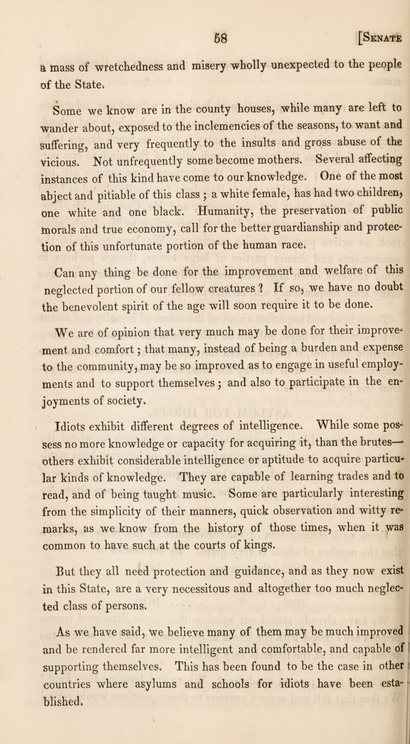 mass of wretchedness and misery wholly unexpected to the people of the State. Some we know are in the county houses, while many are left to Wander about, exposed to the inclemencies of the seasons, to want and suffering, and very frequently to the insults and gross abuse of the vicious. Not unfrequently some become mothers. Several affecting instances of this kind have come to our knowledge. One of the most abject and pitiable of this class ; a white female, has had two children? one white and one black. Humanity, the preservation of public morals and true economy, call for the better guardianship and protec¬ tion of this unfortunate portion of the human race. Can any thing be done for the improvement and welfare of this neglected portion of our fellow creatures 1 If so, we have no doubt the benevolent spirit of the age will soon require it to be done. We are of opinion that very much may be done for their improve¬ ment and comfort; that many, instead of being a burden and expense to the community, may be so improved as to engage in useful employ¬ ments and to support themselves; and also to participate in the en¬ joyments of society. Idiots exhibit different degrees of intelligence. While some pos¬ sess no more knowledge or capacity for acquiring it, than the brutes—* others exhibit considerable intelligence or aptitude to acquire particu¬ lar kinds of knowledge. They are capable of learning trades and to read, and of being taught music. Some are particularly interesting from the simplicity of their manners, quick observation and witty re¬ marks, as we know from the history of those times, when it was common to have such at the courts of kings. But they all need protection and guidance, and as they now exist in this State, are a very necessitous and altogether too much neglec¬ ted class of persons. As we have said, We believe many of them may be much improved and be rendered far more intelligent and comfortable, and capable of supporting themselves. This has been found to be the case in other countries where asylums and schools for idiots have been esta¬ blished.