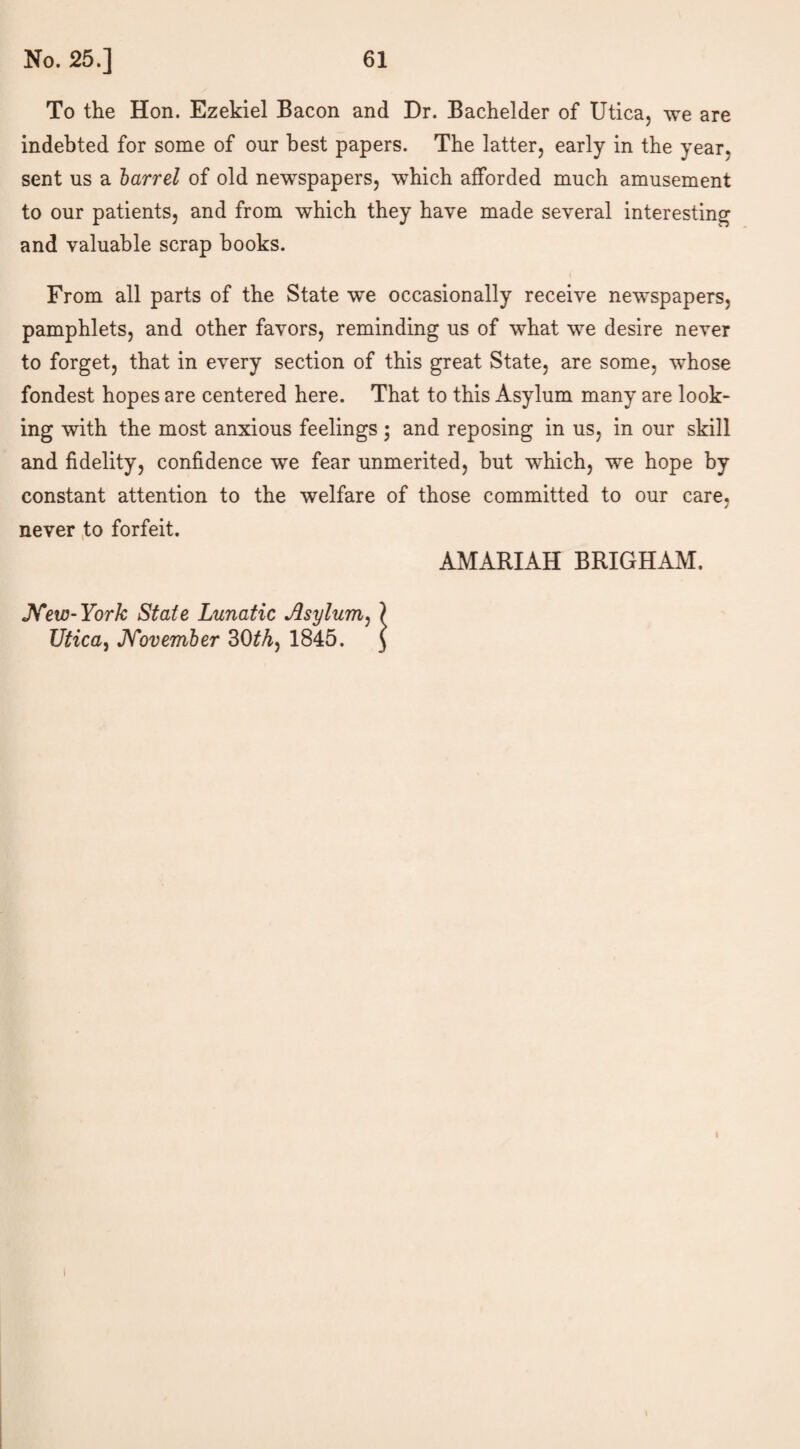 To the Hon. Ezekiel Bacon and Dr. Bachelder of Utica, we are indebted for some of our best papers. The latter, early in the year, sent us a barrel of old newspapers, which afforded much amusement to our patients, and from which they have made several interesting and valuable scrap books. From all parts of the State we occasionally receive newspapers, pamphlets, and other favors, reminding us of what we desire never to forget, that in every section of this great State, are some, whose fondest hopes are centered here. That to this Asylum many are look¬ ing with the most anxious feelings; and reposing in us, in our skill and fidelity, confidence we fear unmerited, but which, we hope by constant attention to the welfare of those committed to our care, never to forfeit. New-York State Lunatic Asylum, ? Utica, November 30£A, 1845. J AMARIAH BRIGHAM.