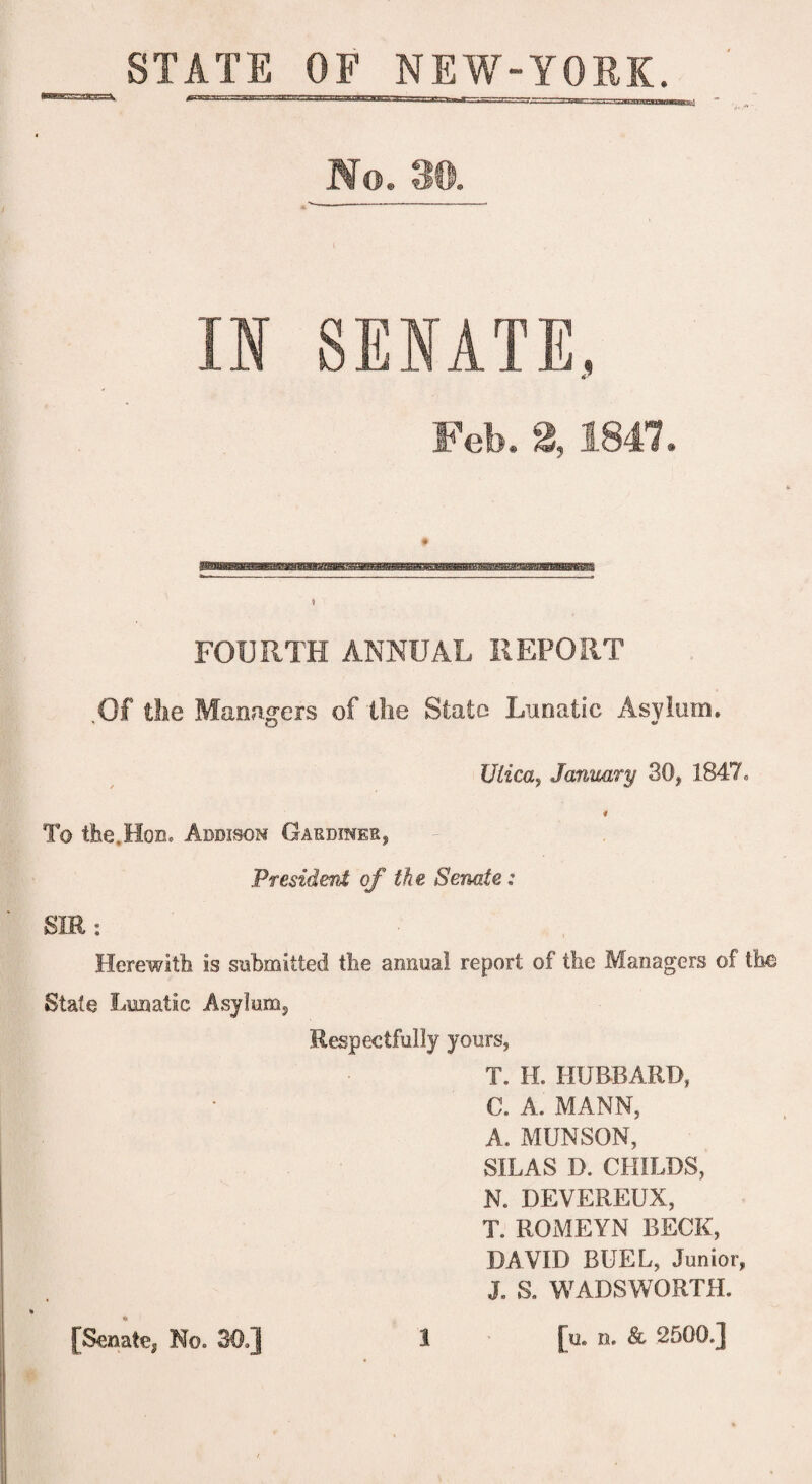 STATE OF NEW-YORK. No. 3©. IN SENATE, Feb. 2,1847. FOURTH ANNUAL REPORT Of the Managers of the State Lunatic Asylum. Ulica, January 30, 1847* 4 To the,Hon. Addison Gardiner, President of the Senate: SIR : Herewith is submitted the annual report of the Managers of the State Lunatic Asylum, Respectfully yours, T. H. HUBBARD, C. A. MANN, A. MUNSON, SILAS D. CHILDS, N. DEVEREUX, T. ROMEYN BECK, DAVID BUEL, Junior, J. S. WADSWORTH. 1 [u. n. & 2500.] [Senate^ No. 30.]