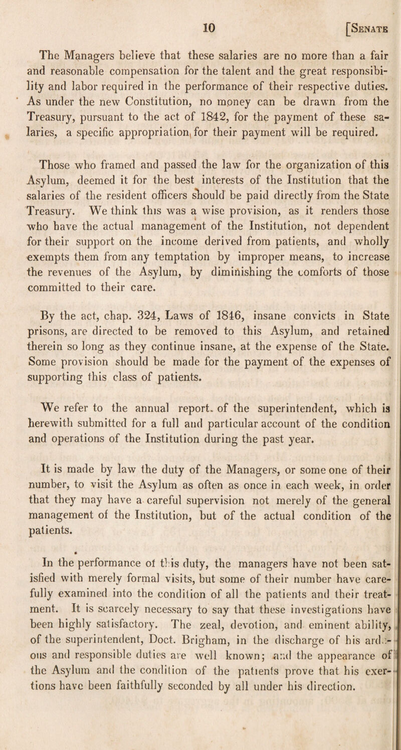 The Managers believe that these salaries are no more than a fair and reasonable compensation for the talent and the great responsibi¬ lity and labor required in the performance of their respective duties. As under the new Constitution, no money can be drawn from the Treasury, pursuant to the act of 1842, for the payment of these sa¬ laries, a specific appropriation, for their payment will be required. Those who framed and passed the law for the organization of this Asylum, deemed it for the best interests of the Institution that the salaries of the resident officers snould be paid directly from the State Treasury. We think this was a wise provision, as it renders those who have the actual management of the Institution, not dependent for their support on the income derived from patients, and wholly exempts them from any temptation by improper means, to increase the revenues of the Asylum, by diminishing the comforts of those committed to their care. By the act, chap. 324, Laws of 1816, insane convicts in State prisons, are directed to be removed to this Asylum, and retained therein so long as they continue insane, at the expense of the State. Some provision should be made for the payment of the expenses of supporting this class of patients. We refer to the annual report- of the superintendent, which is herewith submitted for a full and particular account of the condition and operations of the Institution during the past year. It is made by law the duty of the Managers, or some one of their number, to visit the Asylum as often as once in each week, in order that they may have a careful supervision not merely of the general management of the Institution, but of the actual condition of the patients. » In the performance ol this duty, the managers have not been sat¬ isfied with merely formal visits, but some of their number have care- fully examined into the condition of all the patients and their treat¬ ment. It is scarcely necessary to say that these investigations have been highly satisfactory. The zeal, devotion, and eminent ability, of the superintendent, Doct. Brigham, in the discharge of his ardu¬ ous and responsible duties are well known; arid the appearance of the Asylum and the condition of the patients prove that his exer¬ tions have been faithfully seconded by all under his direction.