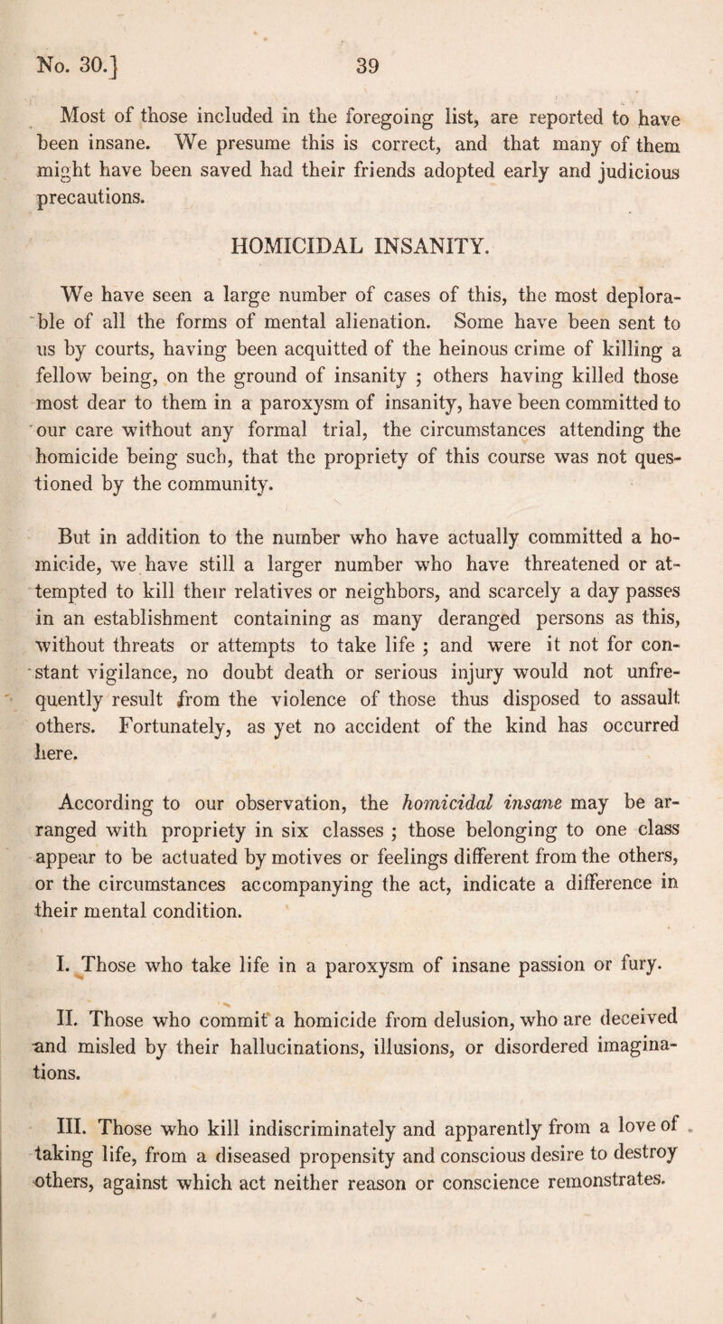 Most of those included in the foregoing list, are reported to have been insane. We presume this is correct, and that many of them might have been saved had their friends adopted early and judicious precautions. HOMICIDAL INSANITY. We have seen a large number of cases of this, the most deplora¬ ble of all the forms of mental alienation. Some have been sent to us by courts, having been acquitted of the heinous crime of killing a fellow being, on the ground of insanity ; others having killed those most dear to them in a paroxysm of insanity, have been committed to our care without any formal trial, the circumstances attending the homicide being such, that the propriety of this course was not ques¬ tioned by the community. But in addition to the number wTho have actually committed a ho¬ micide, we have still a larger number who have threatened or at¬ tempted to kill their relatives or neighbors, and scarcely a day passes in an establishment containing as many deranged persons as this, without threats or attempts to take life ; and were it not for con¬ stant vigilance, no doubt death or serious injury would not unfre- quently result from the violence of those thus disposed to assault others. Fortunately, as yet no accident of the kind has occurred here. According to our observation, the homicidal insane may be ar¬ ranged with propriety in six classes ; those belonging to one class appear to be actuated by motives or feelings different from the others, or the circumstances accompanying the act, indicate a difference in their mental condition. I. Those who take life in a paroxysm of insane passion or fury. II. Those who commit a homicide from delusion, who are deceived and misled by their hallucinations, illusions, or disordered imagina¬ tions. III. Those who kill indiscriminately and apparently from a love of taking life, from a diseased propensity and conscious desire to destroy others, against which act neither reason or conscience remonstrates.