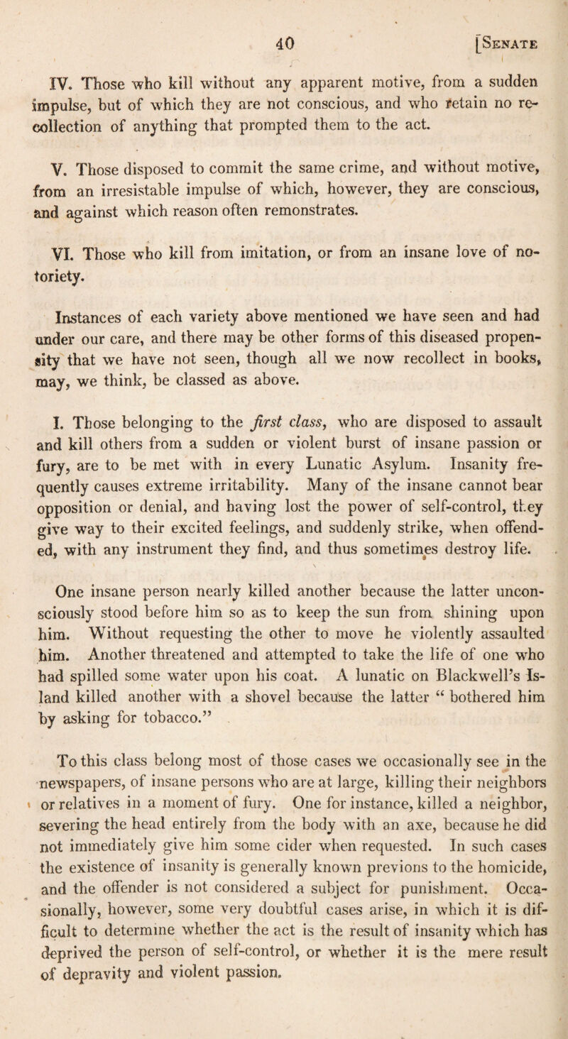i , , i IV. Those who kill without any apparent motive, from a sudden Impulse, but of which they are not conscious, and who retain no re¬ collection of anything that prompted them to the act. V. Those disposed to commit the same crime, and without motive, from an irresistable impulse of which, however, they are conscious, and against which reason often remonstrates. VI. Those who kill from imitation, or from an insane love of no¬ toriety. Instances of each variety above mentioned we have seen and had under our care, and there may be other forms of this diseased propen¬ sity that we have not seen, though all we now recollect in books, may, we think, be classed as above. I. Those belonging to the first class, who are disposed to assault and kill others from a sudden or violent burst of insane passion or fury, are to be met with in every Lunatic Asylum. Insanity fre¬ quently causes extreme irritability. Many of the insane cannot bear opposition or denial, and having lost the power of self-control, they give way to their excited feelings, and suddenly strike, when offend¬ ed, with any instrument they find, and thus sometimes destroy life. One insane person nearly killed another because the latter uncon¬ sciously stood before him so as to keep the sun from shining upon him. Without requesting the other to move he violently assaulted him. Another threatened and attempted to take the life of one who had spilled some water upon his coat. A lunatic on Blackwell’s Is¬ land killed another with a shovel because the latter “ bothered him by asking for tobacco.” To this class belong most of those cases we occasionally see in the newspapers, of insane persons who are at large, killing their neighbors * or relatives in a moment of fury. One for instance, killed a neighbor, severing the head entirely from the body with an axe, because he did not immediately give him some cider when requested. In such cases the existence of insanity is generally known previous to the homicide, and the offender is not considered a subject for punishment. Occa¬ sionally, however, some very doubtful cases arise, in which it is dif¬ ficult to determine whether the act is the result of insanity which has deprived the person of self-control, or whether it is the mere result of depravity and violent passion.