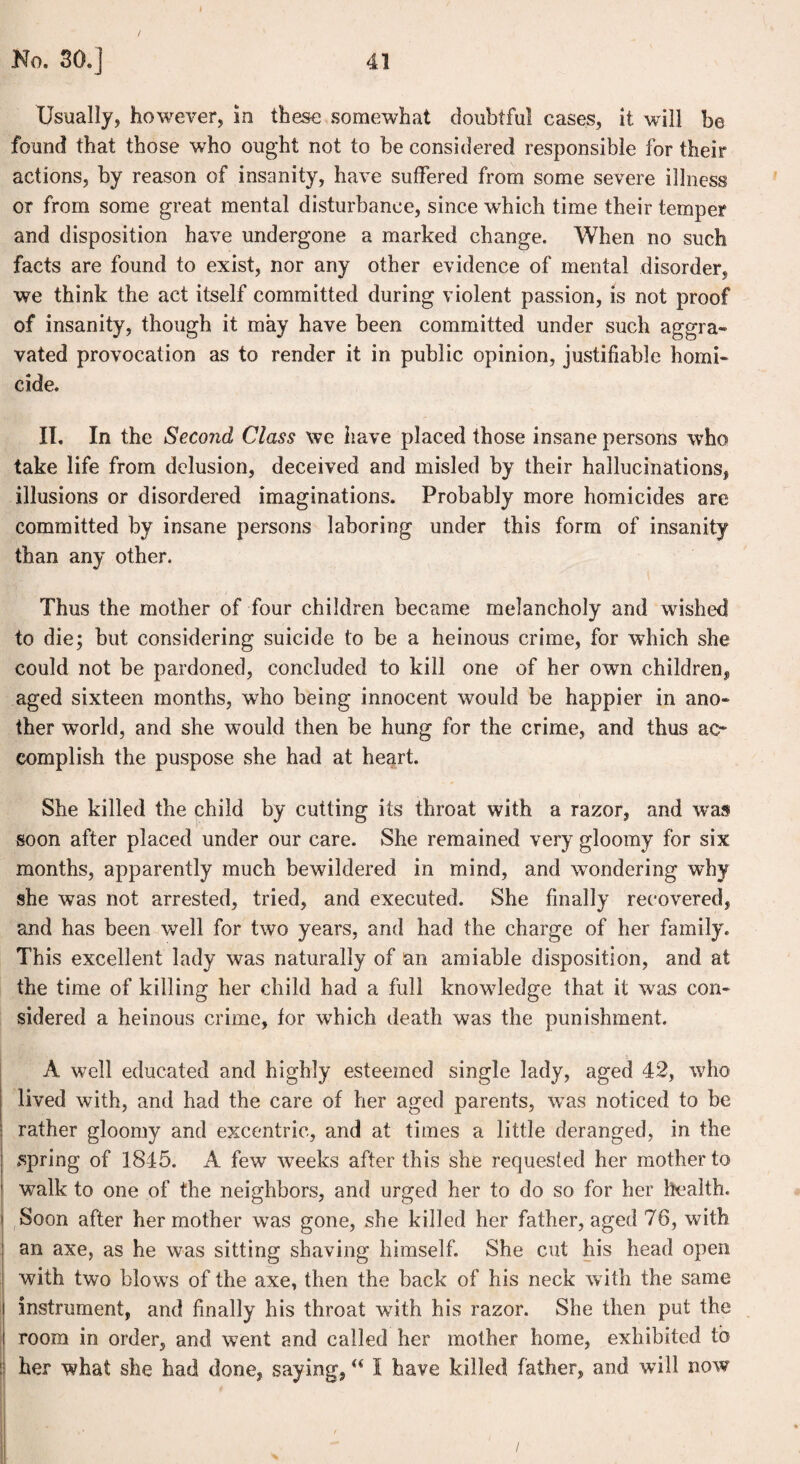 Usually, however, in these somewhat doubtful eases, it will be found that those who ought not to be considered responsible for their actions, by reason of insanity, have suffered from some severe illness or from some great mental disturbance, since which time their temper and disposition have undergone a marked change. When no such facts are found to exist, nor any other evidence of mental disorder, we think the act itself committed during violent passion, is not proof of insanity, though it may have been committed under such aggra¬ vated provocation as to render it in public opinion, justifiable homi¬ cide. II. In the Second Class we have placed those insane persons who take life from delusion, deceived and misled by their hallucinations, illusions or disordered imaginations. Probably more homicides are committed by insane persons laboring under this form of insanity than any other. Thus the mother of four children became melancholy and wished to die; but considering suicide to be a heinous crime, for which she could not be pardoned, concluded to kill one of her own children, aged sixteen months, wTho being innocent would be happier in ano¬ ther world, and she would then be hung for the crime, and thus ao complish the puspose she had at heart. She killed the child by cutting its throat with a razor, and was soon after placed under our care. She remained very gloomy for six months, apparently much bewildered in mind, and wondering why she was not arrested, tried, and executed. She finally recovered, and has been well for two years, and had the charge of her family. This excellent lady was naturally of an amiable disposition, and at the time of killing her child had a full knowledge that it was con¬ sidered a heinous crime, for which death was the punishment. A well educated and highly esteemed single lady, aged 42, who lived with, and had the care of her aged parents, was noticed to be rather gloomy and excentric, and at times a little deranged, in the spring of 1845. A few weeks after this she requested her mother to walk to one of the neighbors, and urged her to do so for her health. Soon after her mother was gone, she killed her father, aged 76, with an axe, as he was sitting shaving himself. She cut his head open with two blo ws of the axe, then the back of his neck with the same instrument, and finally his throat with his razor. She then put the room in order, and went and called her mother home, exhibited to her what she had done, saying, u I have killed father, and will now