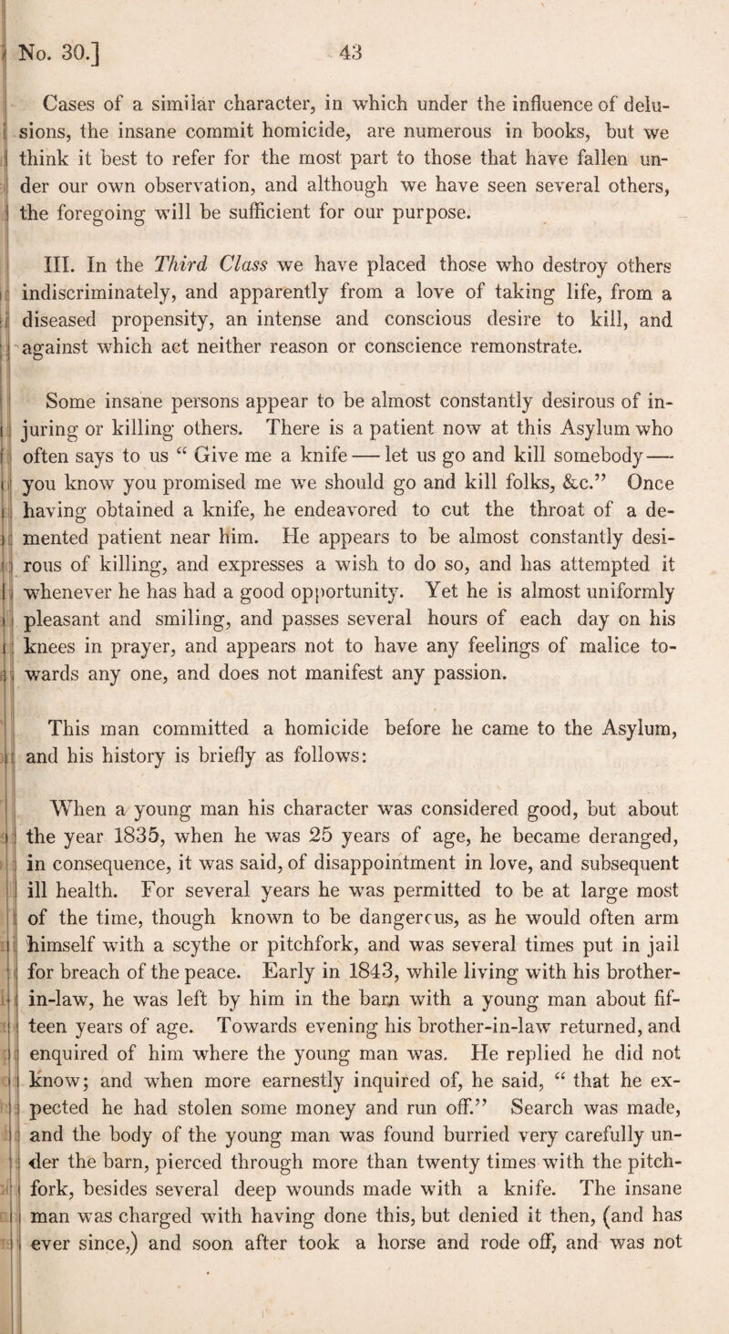 Cases of a similar character, in which under the influence of delu¬ sions, the insane commit homicide, are numerous in books, but we think it best to refer for the most part to those that have fallen un¬ der our own observation, and although we have seen several others, the foregoing will be sufficient for our purpose. III. In the Third Class we have placed those who destroy others indiscriminately, and apparently from a love of taking life, from a diseased propensity, an intense and conscious desire to kill, and against which act neither reason or conscience remonstrate. Some insane persons appear to be almost constantly desirous of in¬ juring or killing others. There is a patient now at this Asylum who often says to us “ Give me a knife — let us go and kill somebody—- you know you promised me we should go and kill folks, &c.” Once having obtained a knife, he endeavored to cut the throat of a de¬ mented patient near him. He appears to be almost constantly desi¬ rous of killing, and expresses a wish to do so, and has attempted it whenever he has had a good opportunity. Yet he is almost uniformly pleasant and smiling, and passes several hours of each day on his knees in prayer, and appears not to have any feelings of malice to¬ wards any one, and does not manifest any passion. This man committed a homicide before he came to the Asylum, and his history is briefly as follows: When a young man his character wras considered good, but about the year 1835, when he was 25 years of age, he became deranged, in consequence, it was said, of disappointment in love, and subsequent ill health. For several years he wTas permitted to be at large most of the time, though known to be dangerous, as he would often arm himself wflth a scythe or pitchfork, and was several times put in jail for breach of the peace. Early in 1843, while living with his brother- in-law, he was left by him in the barn with a young man about fif¬ teen years of age. Towards evening his brother-in-law returned, and enquired of him where the young man was. He replied he did not know; and when more earnestly inquired of, he said, “ that he ex¬ pected he had stolen some money and run off.” Search was made, and the body of the young man was found hurried very carefully un¬ der the bam, pierced through more than twenty times with the pitch- fork, besides several deep wounds made with a knife. The insane man was charged with having done this, but denied it then, (and has ever since,) and soon after took a horse and rode off, and was not