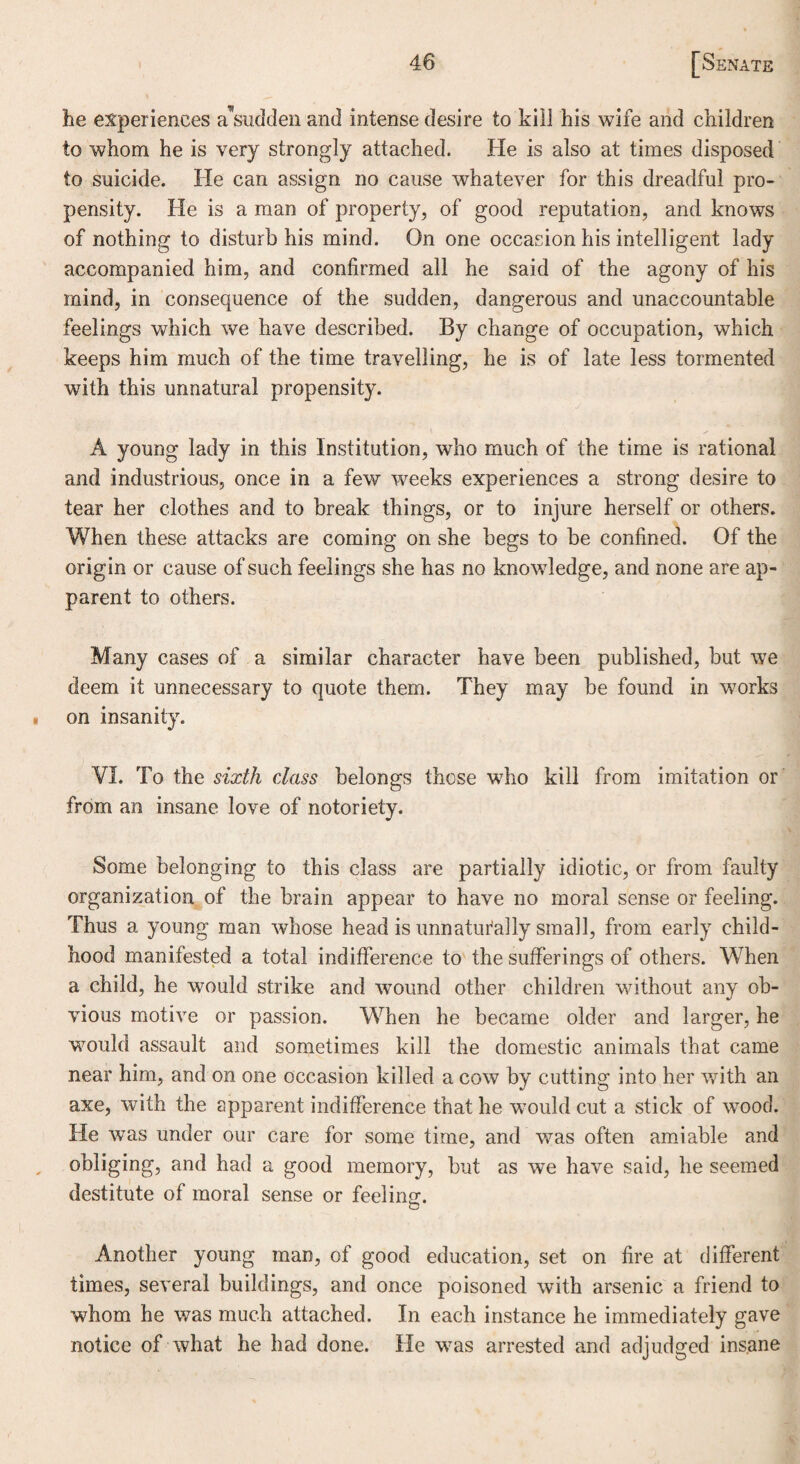 he experiences a'sudden and intense desire to kill his wife and children to whom he is very strongly attached. He is also at times disposed to suicide. He can assign no cause whatever for this dreadful pro¬ pensity. He is a man of property, of good reputation, and knows of nothing to disturb his mind. On one occasion his intelligent lady accompanied him, and confirmed all he said of the agony of his mind, in consequence of the sudden, dangerous and unaccountable feelings which we have described. By change of occupation, which keeps him much of the time travelling, he is of late less tormented with this unnatural propensity. A young lady in this Institution, who much of the time is rational and industrious, once in a few weeks experiences a strong desire to tear her clothes and to break things, or to injure herself or others. When these attacks are coming on she begs to be confined. Of the origin or cause of such feelings she has no knowledge, and none are ap¬ parent to others. Many cases of a similar character have been published, but we deem it unnecessary to quote them. They may be found in works on insanity. VI. To the sixth class belongs these who kill from imitation or from an insane love of notoriety. Some belonging to this class are partially idiotic, or from faulty organization of the brain appear to have no moral sense or feeling. Thus a young man whose head is unnaturally small, from early child¬ hood manifested a total indifference to the sufferings of others. When a child, he would strike and wound other children without any ob¬ vious motive or passion. When he became older and larger, he would assault and sometimes kill the domestic animals that came near him, and on one occasion killed a cow by cutting into her with an axe, with the apparent indifference that he would cut a stick of wood. He was under our care for some time, and was often amiable and obliging, and had a good memory, but as we have said, he seemed destitute of moral sense or feeling:. Another young man, of good education, set on fire at different times, several buildings, and once poisoned with arsenic a friend to whom he was much attached. In each instance he immediately gave notice of what he had done. He was arrested and adjudged insane