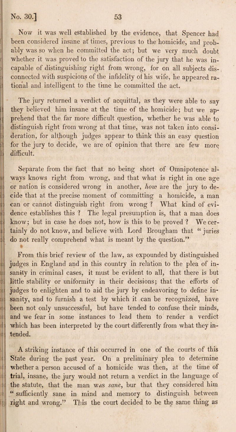 Now it was well established by the evidence, that Spencer had been considered insane at times, previous to the homicide, and prob¬ ably wrns so ‘when he committed the act; but we very much doubt whether it was proved to the satisfaction of the jury that he was in¬ capable of distinguishing right from wrong, for on all subjects dis¬ connected with suspicions of the infidelity of his wife, he appeared ra¬ tional and intelligent to the time he committed the act. The jury returned a verdict of acquittal, as they were able to say they believed him insane at the time of the homicide; but we ap¬ prehend that the far more difficult question, whether he was able to distinguish right from wrong at that time, was not taken into consi¬ deration, for although judges appear to think this an easy question for the jury to decide, we are of opinion that there are few more difficult. Separate from the fact that no being short of Omnipotence al¬ ways knows right from wrong, and that what is right in one age or nation is considered wrong in another, how are the jury to de¬ cide that at the precise moment of committing a homicide, a man can or cannot distinguish right from wrong ? What kind of evi¬ dence establishes this ? The legal presumption is, that a man does know; but in case he does not, how is this to be proved ? We cer¬ tainly do not know, and believe with Lord Brougham that “ juries do not really comprehend what is meant by the question.” From this brief review of the law, as expounded by distinguished judges in England and in this country in relation to the plea of in¬ sanity in criminal cases, it must be evident to all, that there is but little stability or uniformity in their decisions; that the efforts of judges to enlighten and to aid the jury by endeavoring to define in¬ sanity, and to furnish a test by which it can be recognized, have been not only unsuccessful, but have tended to confuse their minds, and we fear in some instances to lead them to render a verdict which has been interpreted by the court differently from what they in¬ tended. A striking instance of this occurred in one of the courts of this State during the past year. On a preliminary plea to determine whether a person accused of a homicide was then, at the time of trial, insane, the jury would not return a verdict in the language of the statute, that the man was sane, bur that they considered him “ sufficiently sane in mind and memory to distinguish between right and wrong.” This the court decided to be the same thing as