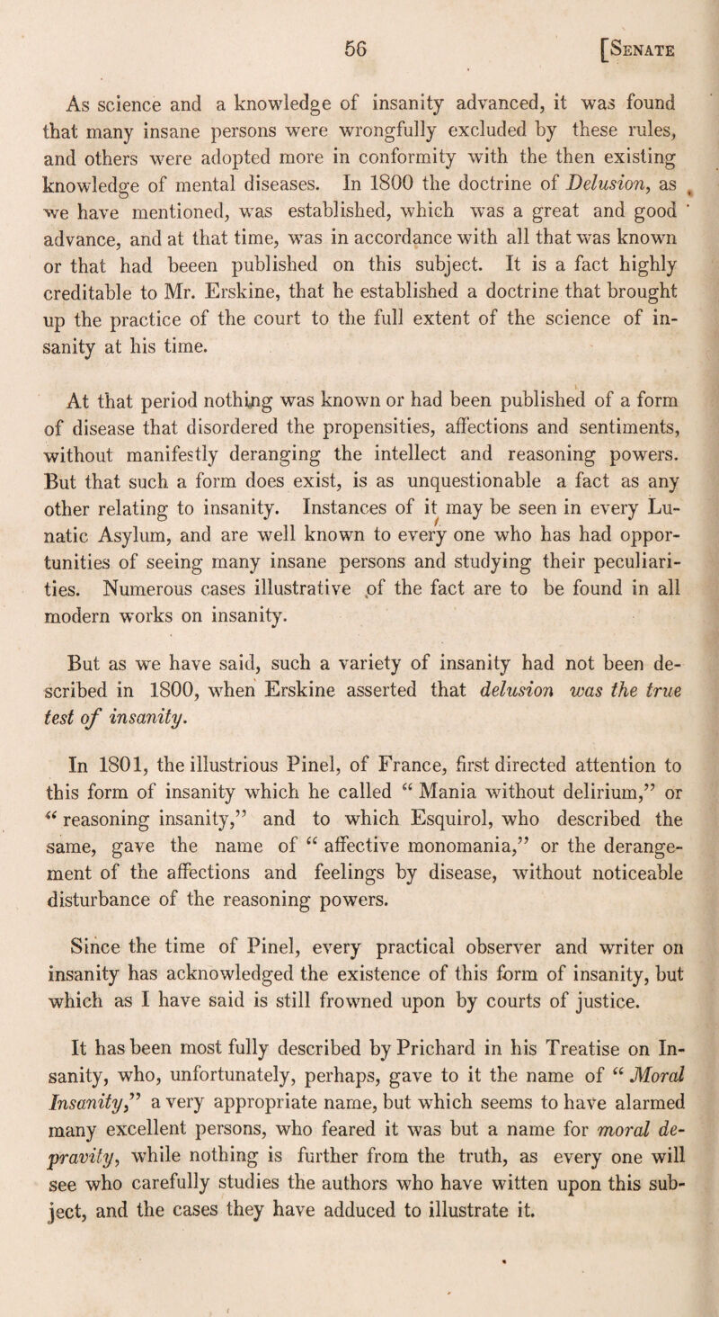 As science and a knowledge of insanity advanced, it was found that many insane persons were wrongfully excluded by these rules, and others were adopted more in conformity with the then existing knowledge of mental diseases. In 1800 the doctrine of Delusion, as we have mentioned, was established, which was a great and good advance, and at that time, was in accordance with all that was known or that had beeen published on this subject. It is a fact highly creditable to Mr. Erskine, that he established a doctrine that brought up the practice of the court to the full extent of the science of in¬ sanity at his time. ■ At that period nothing was known or had been published of a form of disease that disordered the propensities, affections and sentiments, without manifestly deranging the intellect and reasoning powers. But that such a form does exist, is as unquestionable a fact as any other relating to insanity. Instances of it may be seen in every Lu¬ natic Asylum, and are wmll known to every one who has had oppor¬ tunities of seeing many insane persons and studying their peculiari¬ ties. Numerous cases illustrative of the fact are to be found in all modern works on insanity. But as we have said, such a variety of insanity had not been de¬ scribed in 1800, when Erskine asserted that delusion was the true test of insanity. In 1801, the illustrious Pinel, of France, first directed attention to this form of insanity which he called “ Mania without delirium,” or “ reasoning insanity,” and to which Esquirol, who described the same, gave the name of “ affective monomania,” or the derange¬ ment of the affections and feelings by disease, without noticeable disturbance of the reasoning powers. Since the time of Pinel, every practical observer and writer on insanity has acknowledged the existence of this form of insanity, but which as I have said is still frowned upon by courts of justice. It has been most fully described by Prichard in his Treatise on In¬ sanity, who, unfortunately, perhaps, gave to it the name of “ Moral Insanitya very appropriate name, but which seems to have alarmed many excellent persons, who feared it was but a name for moral de¬ pravity, while nothing is further from the truth, as every one will see who carefully studies the authors who have witten upon this sub¬ ject, and the cases they have adduced to illustrate it. (