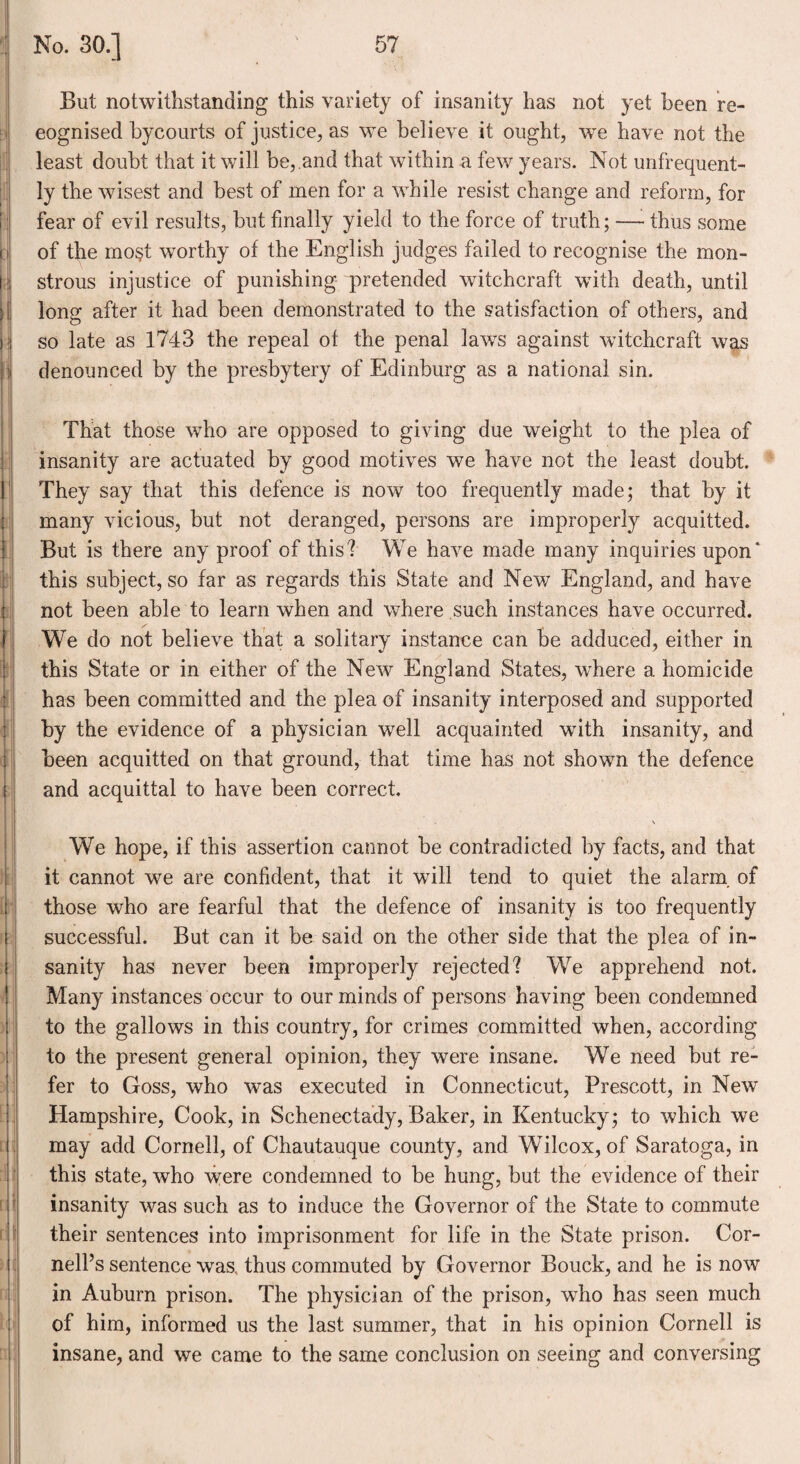 But notwithstanding this variety of insanity has not yet been re¬ cognised bycourts of justice, as we believe it ought, we have not the least doubt that it will be,.and that within a few years. Not unfrequent- ly the wisest and best of men for a while resist change and reform, for fear of evil results, but finally yield to the force of truth; — thus some of the most worthy of the English judges failed to recognise the mon¬ strous injustice of punishing pretended witchcraft with death, until long after it had been demonstrated to the satisfaction of others, and so late as 1743 the repeal of the penal laws against witchcraft was denounced by the presbytery of Edinburg as a national sin. That those who are opposed to giving due weight to the plea of insanity are actuated by good motives we have not the least doubt. They say that this defence is now too frequently made; that by it many vicious, but not deranged, persons are improperly acquitted. But is there any proof of this? We have made many inquiries upon* this subject, so far as regards this State and New England, and have not been able to learn when and where such instances have occurred. We do not believe that a solitary instance can be adduced, either in this State or in either of the New England States, where a homicide has been committed and the plea of insanity interposed and supported by the evidence of a physician well acquainted with insanity, and been acquitted on that ground, that time has not shown the defence and acquittal to have been correct. We hope, if this assertion cannot be contradicted by facts, and that it cannot we are confident, that it will tend to quiet the alarm, of those who are fearful that the defence of insanity is too frequently successful. But can it be said on the other side that the plea of in¬ sanity has never been improperly rejected? We apprehend not. Many instances occur to our minds of persons having been condemned to the gallows in this country, for crimes committed when, according to the present general opinion, they were insane. We need but re¬ fer to Goss, who was executed in Connecticut, Prescott, in New Hampshire, Cook, in Schenectady, Baker, in Kentucky; to which we may add Cornell, of Chautauque county, and Wilcox, of Saratoga, in this state, who were condemned to be hung, but the evidence of their insanity was such as to induce the Governor of the State to commute their sentences into imprisonment for life in the State prison. Cor¬ nell’s sentence was, thus commuted by Governor Bouck, and he is now in Auburn prison. The physician of the prison, who has seen much of him, informed us the last summer, that in his opinion Cornell is insane, and we came to the same conclusion on seeing and conversing