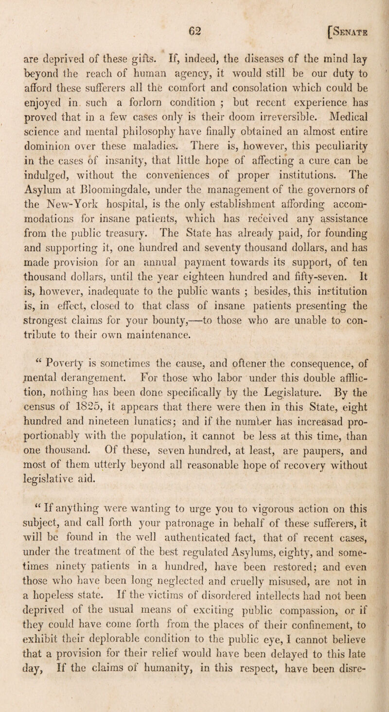 are deprived of these gifts. If, indeed, the diseases of the mind lay beyond the reach of human agency, it would still he our duty to afford these sufferers all the comfort and consolation which could be enjoyed in. such a forlorn condition ; but recent experience has proved that in a few cases only is their doom irreversible. Medical science and mental philosophy have finally obtained an almost entire dominion over these maladies. There is, however, this peculiarity in the cases of insanity, that little hope of affecting a cure can be indulged, without the conveniences of proper institutions. The Asylum at Bloomingdale, under the management of the governors of the New-York hospital, is the only establishment affording accom¬ modations for insane patients, which has received any assistance from the public treasury. The State has already paid, for founding and supporting it, one hundred and seventy thousand dollars, and has made provision for an annual payment towmrds its support, of ten thousand dollars, until the year eighteen hundred and fifty-seven. It is, however, inadequate to the public wants ; besides, this institution is, in effect, closed to that class of insane patients presenting the strongest claims for your bounty,—to those who are unable to con¬ tribute to their own maintenance. “ Poverty is sometimes the cause, and oftener the consequence, of mental derangement. For those who labor under this double afflic¬ tion, nothing has been done specifically by the Legislature. By the census of 1825, it appears that there were then in this State, eight hundred and nineteen lunatics; and if the number has increasad pro- portionably with the population, it cannot be less at this time, than one thousand. Of these, seven hundred, at least, are paupers, and most of them utterly beyond all reasonable hope of recovery without legislative aid. “ If anything were wanting to urge you to vigorous action on this subject, and call forth your patronage in behalf of these sufferers, it will be found in the well authenticated fact, that of recent cases, under the treatment of the best regulated Asylums, eighty, and some¬ times ninety patients in a hundred, have been restored; and even those who have been long neglected and cruelly misused, are not in a hopeless state. If the victims of disordered intellects had not been deprived of the usual means of exciting public compassion, or if they could have come forth from the places of their confinement, to exhibit their deplorable condition to the public eye, I cannot believe that a provision for their relief would have been delayed to this late day, If the claims of humanity, in this respect, have been disre-