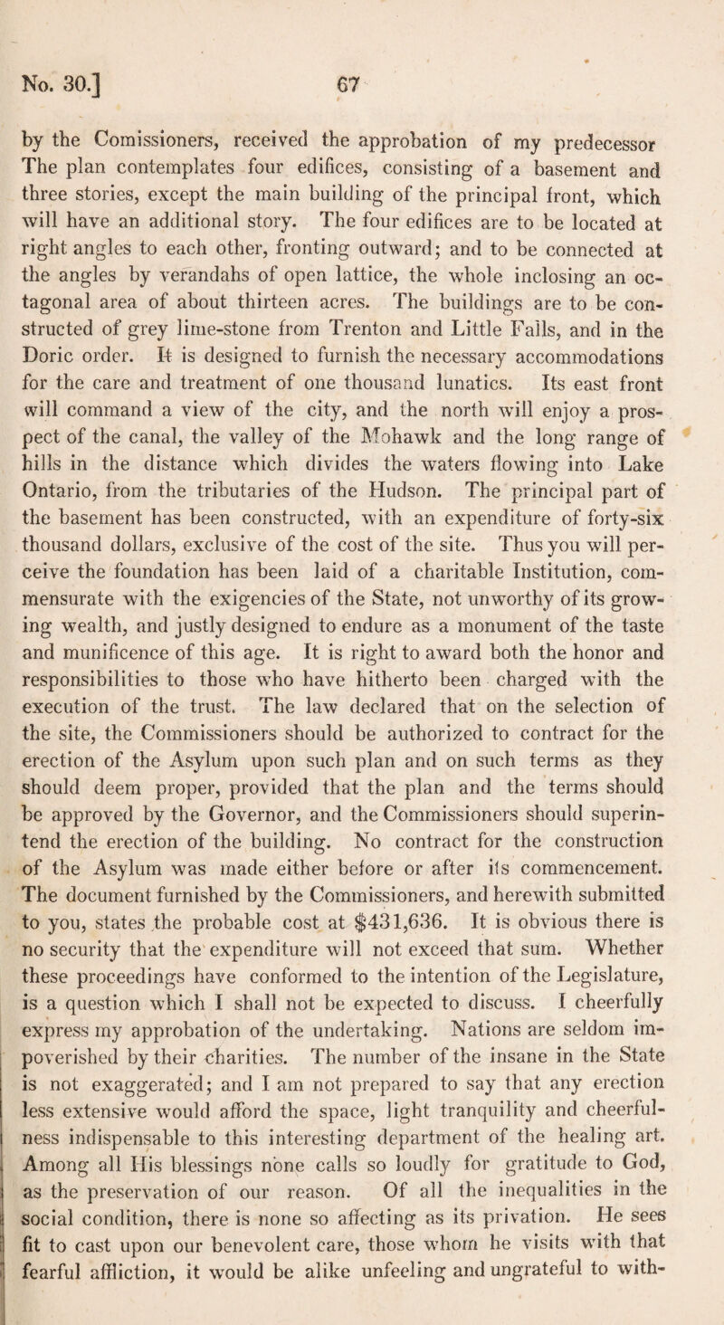 by the Comissioners, received the approbation of my predecessor The plan contemplates four edifices, consisting of a basement and three stories, except the main building of the principal front, which will have an additional story. The four edifices are to be located at right angles to each other, fronting outward; and to be connected at the angles by verandahs of open lattice, the whole inclosing an oc¬ tagonal area of about thirteen acres. The buildings are to be con¬ structed of grey lime-stone from Trenton and Little Falls, and in the Doric order. If is designed to furnish the necessary accommodations for the care and treatment of one thousand lunatics. Its east front will command a view of the city, and the north will enjoy a pros¬ pect of the canal, the valley of the Mohawk and the long range of hills in the distance which divides the waters flowing into Lake Ontario, from the tributaries of the Hudson. The principal part of the basement has been constructed, with an expenditure of forty-six thousand dollars, exclusive of the cost of the site. Thus you will per¬ ceive the foundation has been laid of a charitable Institution, com¬ mensurate with the exigencies of the State, not umvorthy of its grow¬ ing wealth, and justly designed to endure as a monument of the taste and munificence of this age. It is right to award both the honor and responsibilities to those who have hitherto been charged with the execution of the trust. The law declared that on the selection of the site, the Commissioners should be authorized to contract for the erection of the Asylum upon such plan and on such terms as they should deem proper, provided that the plan and the terms should be approved by the Governor, and the Commissioners should superin¬ tend the erection of the building. No contract for the construction of the Asylum was made either before or after its commencement. The document furnished by the Commissioners, and herewith submitted to you, states the probable cost at $431,636. It is obvious there is no security that the expenditure will not exceed that sum. Whether these proceedings have conformed to the intention of the Legislature, is a question which I shall not be expected to discuss. I cheerfully express my approbation of the undertaking. Nations are seldom im¬ poverished by their charities. The number of the insane in the State is not exaggerated; and I am not prepared to say that any erection less extensive would afford the space, light tranquility and cheerful¬ ness indispensable to this interesting department of the healing art. Among all His blessings none calls so loudly for gratitude to God, as the preservation of our reason. Of all the inequalities in the social condition, there is none so affecting as its privation. He sees fit to cast upon our benevolent care, those whom he visits with that fearful affliction, it wrnuld be alike unfeeling and ungrateful to with-