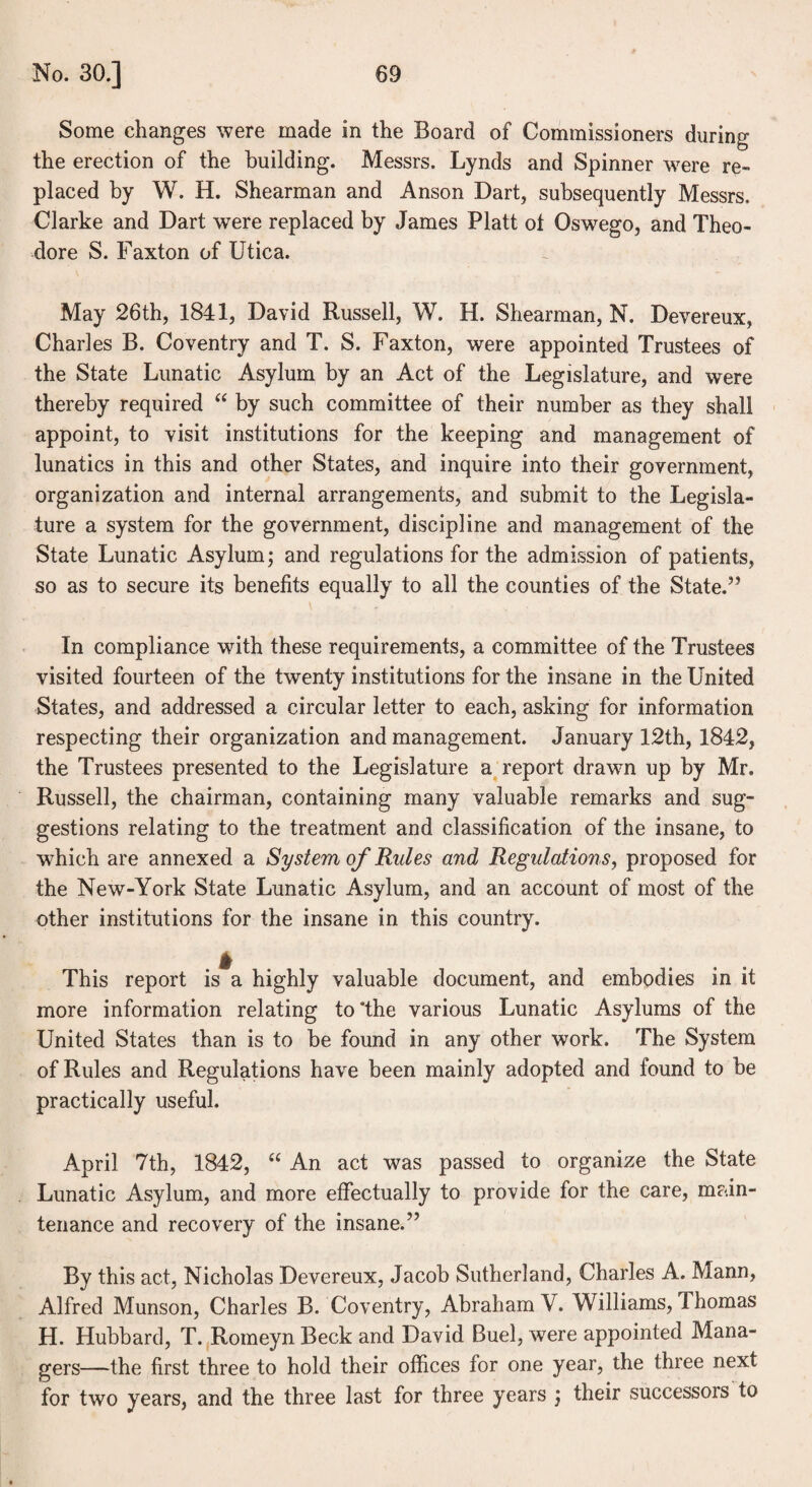 Some changes were made in the Board of Commissioners during the erection of the building. Messrs. Lynds and Spinner were re¬ placed by W. H. Shearman and Anson Dart, subsequently Messrs. Clarke and Dart were replaced by James Platt ot Oswego, and Theo¬ dore S. Faxton of Utica. May 26th, 1841, David Russell, W. H. Shearman, N. Devereux, Charles B. Coventry and T. S. Faxton, were appointed Trustees of the State Lunatic Asylum by an Act of the Legislature, and were thereby required “ by such committee of their number as they shall appoint, to visit institutions for the keeping and management of lunatics in this and other States, and inquire into their government, organization and internal arrangements, and submit to the Legisla¬ ture a system for the government, discipline and management of the State Lunatic Asylum; and regulations for the admission of patients, so as to secure its benefits equally to all the counties of the State.” In compliance with these requirements, a committee of the Trustees visited fourteen of the twenty institutions for the insane in the United States, and addressed a circular letter to each, asking for information respecting their organization and management. January 12th, 1842, the Trustees presented to the Legislature a report drawn up by Mr. Russell, the chairman, containing many valuable remarks and sug¬ gestions relating to the treatment and classification of the insane, to which are annexed a Systein of Rules and Regulations, proposed for the New-York State Lunatic Asylum, and an account of most of the other institutions for the insane in this country. This report is a highly valuable document, and embodies in it more information relating to‘the various Lunatic Asylums of the United States than is to be found in any other work. The System of Rules and Regulations have been mainly adopted and found to be practically useful. April 7th, 1842, “ An act was passed to organize the State Lunatic Asylum, and more effectually to provide for the care, main¬ tenance and recovery of the insane.” By this act, Nicholas Devereux, Jacob Sutherland, Charles A. Mann, Alfred Munson, Charles B. Coventry, Abraham V. Williams, Thomas H. Hubbard, T. Romeyn Beck and David Buel, were appointed Mana¬ gers—the first three to hold their offices for one year, the three next for two years, and the three last for three years ; their successors to