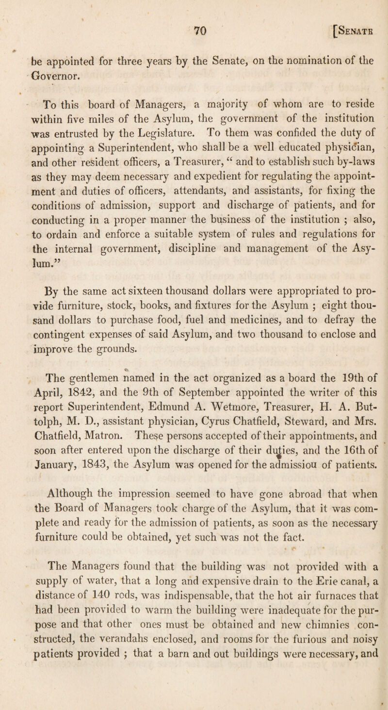 be appointed for three years by the Senate, on the nomination of the Governor. To this board of Managers, a majority of whom are to reside within five miles of the Asylum, the government of the institution was entrusted by the Legislature. To them was confided the duty of appointing a Superintendent, who shall be a well educated physician, and other resident officers, a Treasurer, “ and to establish such by-laws as they may deem necessary and expedient for regulating the appoint¬ ment and duties of officers, attendants, and assistants, for fixing the conditions of admission, support and discharge of patients, and for conducting in a proper manner the business of the institution ; also, to ordain and enforce a suitable system of rules and regulations for the internal government, discipline and management of the Asy¬ lum.” By the same act sixteen thousand dollars were appropriated to pro¬ vide furniture, stock, books, and fixtures for the Asylum ; eight thou¬ sand dollars to purchase food, fuel and medicines, and to defray the contingent expenses of said Asylum, and two thousand to enclose and improve the grounds. The gentlemen named in the act organized as a board the 19th of April, 1842, and the 9th of September appointed the writer of this report Superintendent, Edmund A. Wetmore, Treasurer, H. A. But- tolph, M. D., assistant physician, Cyrus Chatfield, Steward, and Mrs. Chatfield, Matron. These persons accepted of their appointments, and soon after entered upon the discharge of their duties, and the 16th of January, 1843, the Asylum was opened for the admissiou of patients. ( Although the impression seemed to have gone abroad that when the Board of Managers took charge of the Asylum, that it was com¬ plete and ready for the admission of patients, as soon as the necessary furniture could be obtained, yet such was not the fact. • ^ • The Managers found that the building was not provided with a supply of water, that a long and expensive drain to the Erie canal, a distance of 140 rods, was indispensable, that the hot air furnaces that had been provided to warm the building were inadequate for the pur¬ pose and that other ones must be obtained and new chimnies con¬ structed, the verandahs enclosed, and rooms for the furious and noisy patients provided ; that a barn and out buildings were necessary, and