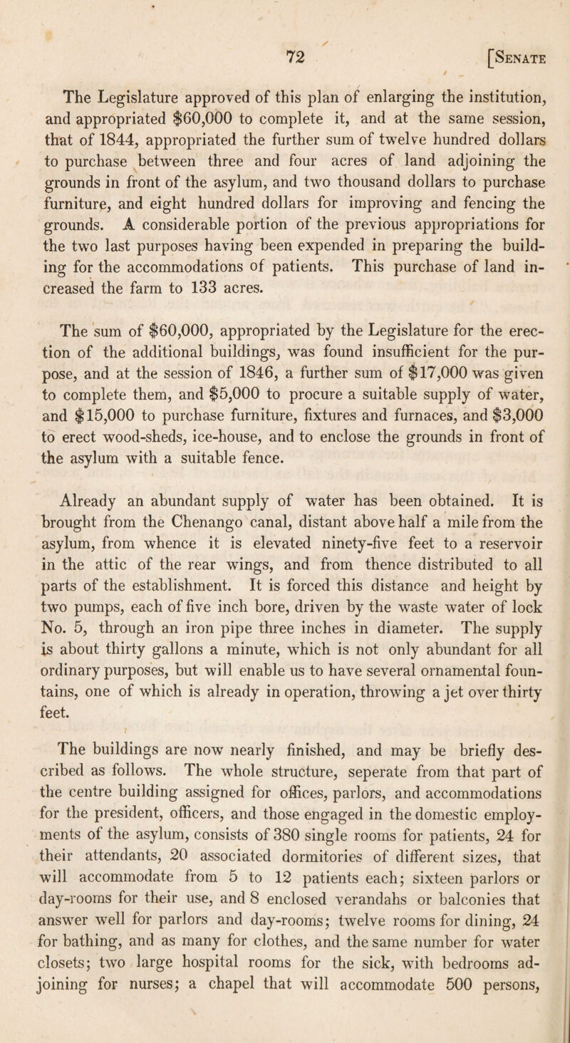 / The Legislature approved of this plan of enlarging the institution, and appropriated $60,000 to complete it, and at the same session, that of 1844, appropriated the further sum of twelve hundred dollars to purchase between three and four acres of land adjoining the grounds in front of the asylum, and two thousand dollars to purchase furniture, and eight hundred dollars for improving and fencing the grounds. A considerable portion of the previous appropriations for the two last purposes having been expended in preparing the build¬ ing for the accommodations of patients. This purchase of land in¬ creased the farm to 133 acres. The sum of $60,000, appropriated by the Legislature for the erec¬ tion of the additional buildings, was found insufficient for the pur¬ pose, and at the session of 1846, a further sum of $17,000 was given to complete them, and $5,000 to procure a suitable supply of water, and $15,000 to purchase furniture, fixtures and furnaces, and $3,000 to erect wood-sheds, ice-house, and to enclose the grounds in front of the asylum with a suitable fence. Already an abundant supply of water has been obtained. It is brought from the Chenango canal, distant above half a mile from the asylum, from whence it is elevated ninety-five feet to a reservoir in the attic of the rear wings, and from thence distributed to all parts of the establishment. It is forced this distance and height by two pumps, each of five inch bore, driven by the waste water of lock No. 5, through an iron pipe three inches in diameter. The supply is about thirty gallons a minute, which is not only abundant for all ordinary purposes, but will enable us to have several ornamental foun¬ tains, one of which is already in operation, throwing a jet over thirty feet. i The buildings are now nearly finished, and may be briefly des¬ cribed as follows. The whole structure, seperate from that part of the centre building assigned for offices, parlors, and accommodations for the president, officers, and those engaged in the domestic employ¬ ments of the asylum, consists of 380 single rooms for patients, 24 for their attendants, 20 associated dormitories of different sizes, that will accommodate from 5 to 12 patients each; sixteen parlors or day-rooms for their use, and 8 enclosed verandahs or balconies that answer well for parlors and day-rooms; twelve rooms for dining, 24 for bathing, and as many for clothes, and the same number for water closets; two large hospital rooms for the sick, with bedrooms ad¬ joining for nurses; a chapel that will accommodate 500 persons,