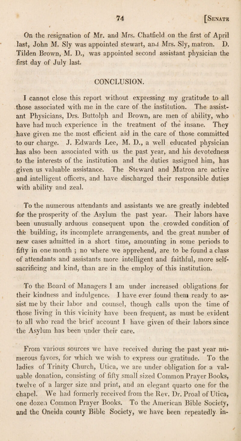 4 On the resignation of Mr. and Mrs. Chatfield on the first of April last, John M. Sly was appointed stewart, and Mrs. Sly, matron. D. Tilden Brown, M. D., wras appointed second assistant physician the first day of July last CONCLUSION. I cannot close this report without expressing my gratitude to all those associated with me in the care of the institution. The assist¬ ant Physicians, Drs. Buttolph and Brown, are men of ability, who have had much experience in the treatment of the insane. They have given me the most efficient aid in the care of those committed to our charge. J. Edwards Lee, M. D., a well educated physician has also been associated with us the past year, and his devotedness to the interests of the institution and the duties assigned him, has given us valuable assistance. The Steward and Matron are active and intelligent officers, and have discharged their responsible duties with ability and zeal. To the numerous attendants and assistants we are greatly indebted for the prosperity of the Asylum the past year. Their labors have been unusually arduous consequent upon the crowded condition of the building, its incomplete arrangements, and the great number of new cases admitted in a short time, amounting in some periods to fifty in one month ; no where we apprehend, are to be found a class of attendants and assistants more intelligent and faithful, more self- sacrificing and kind, than are in the employ of this institution. To the Board of Managers I am under increased obligations for their kindness and indulgence. I have ever found them ready to as¬ sist me by their labor and counsel, though calls upon the time of those living in this vicinity have been frequent, as must be evident to all who read the brief account I have given of their labors since the Asylum has been under their care. From various sources we have received during the past year nu¬ merous favors, for which we wish to express our gratitude. To the ladies of Trinity Church, Utica, we are under obligation for a val¬ uable donation, consisting of fifty small sized Common Prayer Books, twelve of a larger size and print, and an elegant quarto one for the chapel. We had formerly received from the Rev. Dr. Proal of Utica, one dozen Common Prayer Books. To the American Bible Society, and the Oneida county Bible Society, we have been repeatedly in-