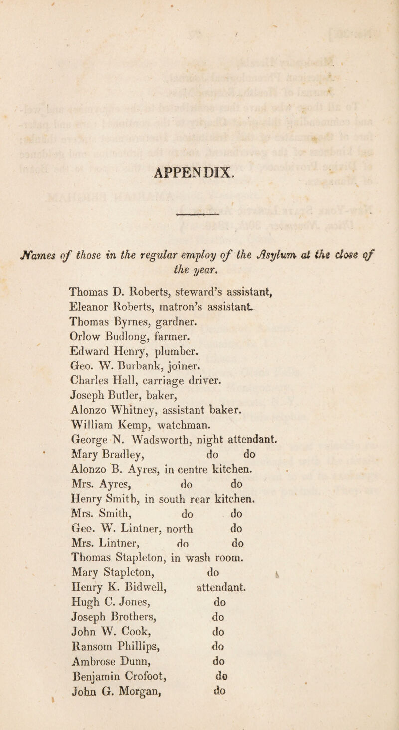 APPENDIX. Jfames of those in the regular employ of the Asylum at the dose of the year. Thomas D. Roberts, steward’s assistant, Eleanor Roberts, matron’s assistant Thomas Byrnes, gardner. Orlow Budlong, farmer. Edward Henry, plumber. Geo. W. Burbank, joiner. Charles Hall, carriage driver. Joseph Butler, baker, Alonzo Whitney, assistant baker, W7illiam Kemp, watchman. George N. Wadsworth, night attendant, Mary Bradley, do do Alonzo B. Ayres, in centre kitchen. Mrs. Ayres, do do Henry Smith, in south rear kitchen. Mrs. Smith, do do Geo. W. Lintner, north do Mrs. Lintner, do do Thomas Stapleton, in wash room. Mary Stapleton, do Henry K. Bidwell, attendant. Hugh C. Jones, do Joseph Brothers, do John W. Cook, do Ransom Phillips, do Ambrose Dunn, do Benjamin Crofoot, do John G. Morgan, do