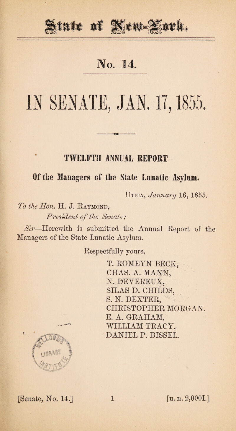 No. 14. «w*> TWELFTH ANNUAL REPORT Of the Managers of the State Lunatic Asylum. Utica, January 16, 1855. To the Hon. H. J. Raymond, President of the Senate: Sir—Herewith is submitted the Annual Report of the Managers of the State Lunatic Asylum. Respectfully yours, T. ROMEYJSr RECK, CHAS. A. MARK, X. DEVEREUX, SILAS D. CHILDS, S. X. DEXTER, CHRISTOPHER MORGAX. E. A. GRAHAM, WILLIAM TRACY, DARIEL P. BISSEL.