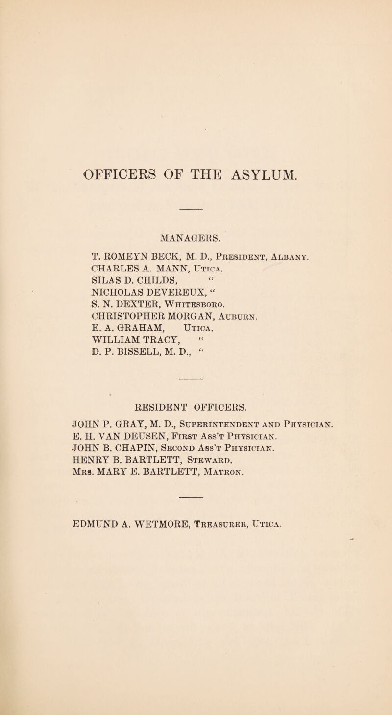 OFFICERS OF THE ASYLUM. MANAGERS. T. ROMEYN BECK, M. D., President, Albany. CHARLES A. MANN, Utica. SILAS D. CHILDS, NICHOLAS DEVEREUX, “ S. N. DEXTER, Whitesboro. CHRISTOPHER MORGAN, Auburn. E. A. GRAHAM, Utica. WILLIAM TRACY, D. P. BISSELL, M. D., « RESIDENT OFFICERS. JOHN P. GRAY, M. D., Superintendent and Physician. E. H. VAN DEUSEN, First Ass’t Physician. JOHN B. CHAPIN, Second Ass’t Physician. HENRY B. BARTLETT, Steward. Mrs. MARY E. BARTLETT, Matron. EDMUND A. WETMORE, Treasurer, Utica.