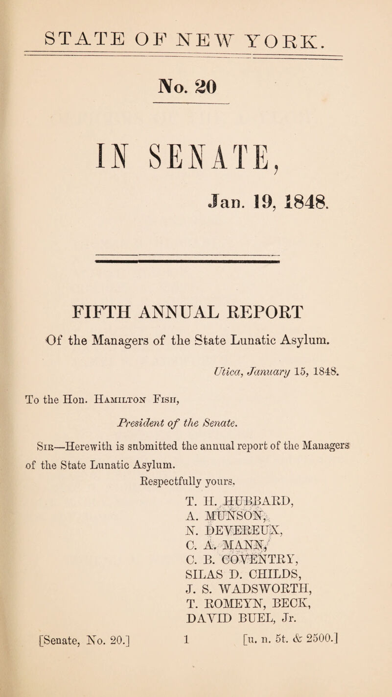 STATE OF NEW YORK. No. 20 Jan. 19, 1848. FIFTH ANNUAL REPORT Of the Managers of the State Lunatic Asylum. Lftica, January 15, 1848. To the Hon. Hamilton Fish, President of the Senate. Sir—Herewith is sabmitted the annual report of the Managers of the State Lunatic Asylum. Kespectfully yours, T. IL HUBBAKD, A. MUHSOi,, HEVHKEUA, C. A. MAKS:,^ C. B. eO^ENTKY, SILAS D. CHILDS, J. S. WADSWOKTH, T. KOMEYhl, BECK, DAYID BHEL, Jr. [u. n. 5t. A 2500.] [Senate, Ko. 20.] 1