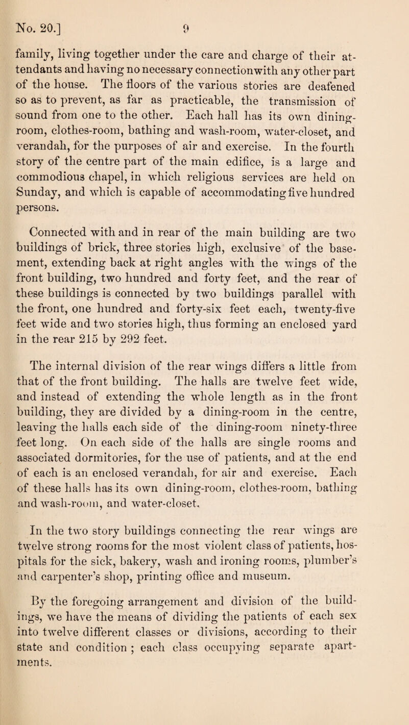 family, living together under the care and charge of their at¬ tendants and having no necessary connection with any other part of the house. The doors of the various stories are deafened so as to prevent, as far as practicable, the transmission of sound from one to the other. Each hall has its own dinino*- room, clothes-room, bathing and wash-room, vrater-closet, and verandah, for the purposes of air and exercise. In the fourth story of the centre part of the main edidce, is a large and commodious chapel, in wdiich religious services are held on Sunday, and which is capable of accommodating dve hundred persons. Connected with and in rear of the main building are two buildings of brick, three stories high, exclusive of the base¬ ment, extending back at right angles with the wings of the front building, two hundred and forty feet, and the rear of these buildings is connected by two buildings parallel with the front, one hundred and forty-six feet each, twenty-five feet wide and two stories high, thus forming an enclosed yard in the rear 215 by 292 feet. The internal division of the rear wdngs difiers a little from that of the front building. The halls are twelve feet wide, and instead of extending the whole length as in the front building, they are divided by a dining-room in the centre, leaving the halls each side of the dining-room ninety-three feet long. On each side of the halls are single rooms and associated dormitories, for the use of patients, and at the end of each is an enclosed verandah, for air and exercise. Each of these halls has its own dining-room, clothes-room, bathing and wash-room, and ^vater-closet. In the two story buildings connecting the rear wings are twelve strong rooms for the most violent class of patients, hos¬ pitals for the sick, bakery, wash and ironing rooms, plumber’s and carpenter’s shop, printing office and museum. By the foregoing arrangement and division of the build¬ ings, we have the means of dividing the patients of each sex into twelve different classes or divisions, according to their state and condition ; each class occupying separate apart¬ ments.