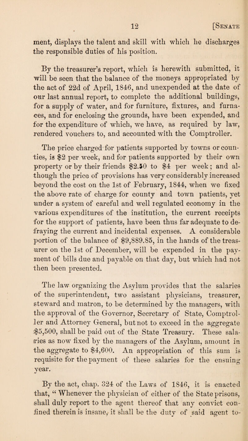 ment, displays the talent and skill with which he discharges the responsible duties of his position. By the treasurer’s report, which is herewith submitted, it will be seen that the balance of the moneys appropriated by the act of 22d of April, 1846, and unexpended at the date of our last annual report, to complete the additional buildings, for a supply of water, and for furniture, fixtures, and furna¬ ces, and for enclosing the grounds, have been expended, and for the expenditure of which, we have, as required by law, rendered vouchers to, and accounted with the Comptroller. The price charged for patients supported by towns or coun¬ ties, is $2 per week, and for patients supported by their own property or by their friends $2.50 to $4 per week; and al¬ though the price of provisions has very considerably increased beyond the cost on the 1st of February, 1844, when we fixed the above rate of charge for county and town patients, yet under a system of careful and well regulated economy in the various expenditures of the institution, the current receipts for the support of patients, have been thus far adequate to de¬ fraying the current and incidental expenses. A considerable portion of the balance of $9,889.85, in the hands of the treas¬ urer on the 1st of December, will be expended in the pay¬ ment of bills due and payable on that day, but which had not then been presented^ The law organizing the Asylum provides that the salaries of the superintendent, two assistant physicians, treasurer, steward and matron, to be determined by the managers, with the approval of the Governor, Secretary of State, Comptrol¬ ler and Attorney General, but not to exceed in the aggregate .‘$5,500, shall be paid out of the State Treasury. These sala- a*ies as now fixed by the managers of the Asylum, amount in the aggregate to $4,600. An appropriation of this sum is requisite for the payment of these salaries for the ensuing year. By the act, chap. 324 of the Laws of 1846, it is enacted that, Whenever the physician of either of the State prisons, shall duly report to the agent thereof that any convict con¬ fined therein is insane, it shall be the dutv of said agent to-