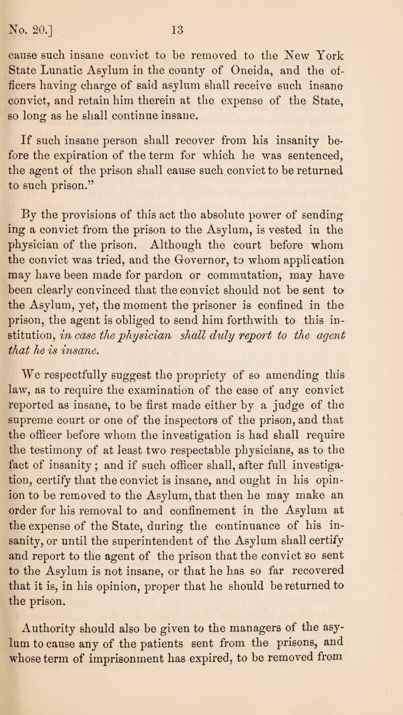 cause such insane convict to be removed to the New York State Lunatic As^dum in the county of Oneida, and the of¬ ficers having charge of said asylum shall receive such insane convict, and retain him therein at the expense of the State, so long as he shall continue insane. If such insane person shall recover from his insanity be¬ fore the expiration of the term for which he was sentenced, the agent of the prison shall cause such convict to be returned to such prison.” By the provisions of this act the absolute power of sending ing a convict from the prison to the Asylum, is vested in the physician of the prison. Although the court before whom the convict was tried, and the Governor, to whom application may have been made for pardon or commutation, may have been clearly convinced that the convict should not be sent to* the Asylum, yet, the moment the prisoner is confined in the prison, the agent is obliged to send him forthwith to this in- stitutiony in case the physician shall duly report to the agent that he is insane. We respectfully suggest the propriety of so amending this law, as to require the examination of the case of any convict reported as insane, to be first made either by a judge of the supreme court or one of the inspectors of the prison, and that the ofiicer before whom the investigation is had shall require the testimony of at least two respectable physicians, as to the fact of insanity ; and if such officer shall, after full investiga¬ tion, certify that the convict is insane, and ought in his opin¬ ion to be removed to the Asylum, that then he may make an order for his removal to and confinement in the Asylum at the expense of the State, during the continuance of his in¬ sanity, or until the superintendent of the Asylum shall certify and report to the agent of the prison that the convict so sent to the Asylum is not insane, or that he has so far recovered that it is, in his opinion, proper that he should be returned to the prison. Authority should also be given to the managers of the asy¬ lum to cause any of the patients sent from the prisons, and whose term of imprisonment has expired, to be removed from