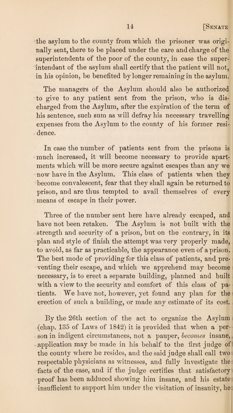 'the asylum to the county from which the prisoner was origi¬ nally sent, there to be placed under the care and charge of the superintendents of the poor of the county, in case the super¬ intendent of the asylum shall certify that the patient will not, in his opinion, be benefited by longer remaining in the asylum. The managers of the Asylum should also be authorized to give to any patient sent from the prison, who is dis¬ charged from the Asylum, after the expiration of the term of his sentence, such sum as will defray his necessary travelling expenses from the Asylum to the county of his former resi- . dence. In case the number of patients sent from the prisons is ' much increased, it will become necessary to provide apart¬ ments which will be more secure against escapes than any we now have in the Asylum. This class of patients when they become convalescent, fear that they shall again be returned to prison, and are thus tempted to avail themselves of every means of escape in their power. Three of the number sent here have already escaped, and have not been retaken. The Asylum is not built with the - strength and security of a prison, but on the contrary, in its ' plan and style of finish the attempt was very properly made, to avoid, as far as practicable, the appearance even of a prison. The best mode of providing for this class of patients, and pre¬ venting their escape, and which we apprehend may become necessary, is to erect a separate building, planned and built with a view to the security and comfort of this class of pa¬ tients. We have not, however, ^^et found any plan for the erection of such a building, or made any estimate of its cost. By the 26th section of the act to organize the Asylum (chap. 135 of Laws of 1842) it is provided that when a per*- son in indigent circumstances, not a pauper, becomes insane,, -iipplicatioii may be made in his behalf to the first judge of: the county where he resides, and the said judge shall call two* respectable physicians as witnesses, and fully investigate the: facts of the case, and if the judge certifies that satisfactory •proof has been adduced showing him insane, and his estate!; insufficient to support him under the visitation of insanity, he: