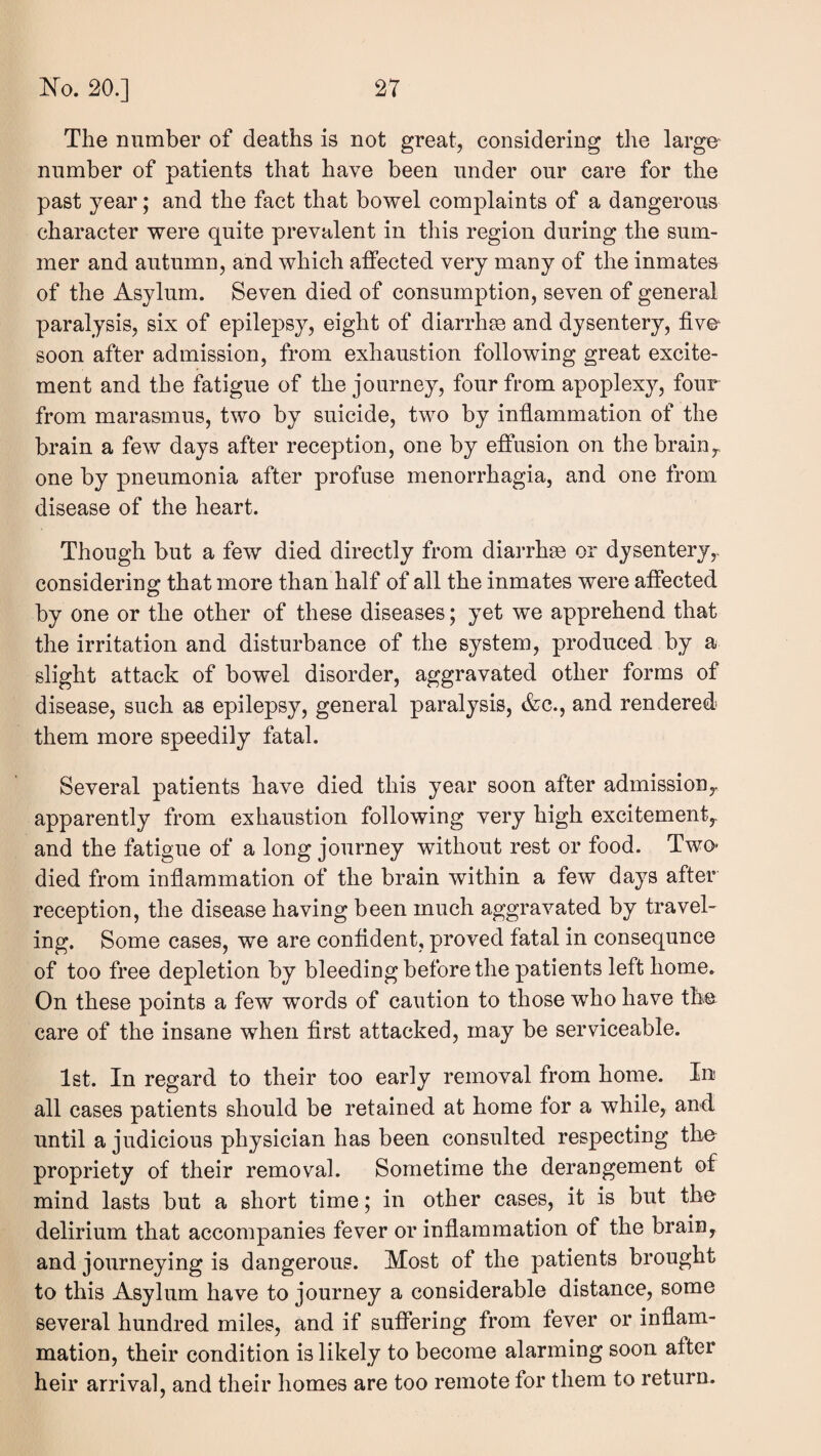 The number of deaths is not great, considering the large number of patients that have been under our care for the past year; and the fact that bowel complaints of a dangerous character were quite prevalent in this region during the sum¬ mer and autumn, and which affected very many of the inmates of the Asylum. Seven died of consumption, seven of general paralysis, six of epilepsy, eight of diarrhse and dysentery, five- soon after admission, from exhaustion following great excite¬ ment and the fatigue of the journey, four from apoplexy, four from marasmus, two by suicide, two by infiammation of the brain a few days after reception, one by effusion on the brainy, one by pneumonia after profuse menorrhagia, and one from disease of the heart. Though but a few died directly from diarrhse or dysentery,, considering that more than half of all the inmates were affected by one or the other of these diseases; yet we apprehend that the irritation and disturbance of the system, produced by a slight attack of bowel disorder, aggravated other forms of disease, such as epilepsy, general paralysis, <fec., and rendered them more speedily fatal. Several patients have died this year soon after admission^ apparently from exhaustion following very high excitement,, and the fatigue of a long journey without rest or food. Two- died from infiammation of the brain within a few days after reception, the disease having been much aggravated by travel¬ ing. Some cases, we are confident, proved fatal in consequnce of too free depletion by bleeding before the patients left home. On these points a few words of caution to those who have the care of the insane when first attacked, may be serviceable. 1st. In regard to their too early removal from home. In all cases patients should be retained at home for a while, and until a judicious physician has been consulted respecting the propriety of their removal. Sometime the derangement of mind lasts but a short time; in other cases, it is but the delirium that accompanies fever or infiammation of the brain^ and journeying is dangerous. Most of the patients brought to this Asylum have to journey a considerable distance, some several hundred miles, and if suffering from fever or inflam¬ mation, their condition is likely to become alarming soon after heir arrival, and their homes are too remote for them to return.