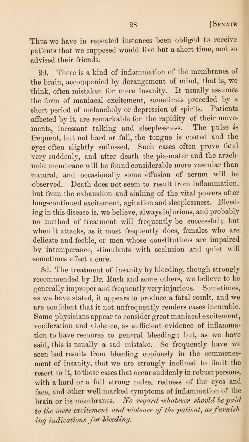 Thus we have in repeated instances been obliged to receive patients that we supposed would live but a short time, and so advised their friends. 2d. There is a kind of inflammation of the mem.branes of the brain, accompanied by derangement of mind, that is, we think, often mistaken for mere insanity. It usually assumes the form of maniacal excitement, sometimes preceded by a short period of melancholy or depression of spirits. Patients affected by it, are remarkable for the rapidity of their move¬ ments, incessant talking and sleej)lessness. The pulse is frequent, but not hard or full, the tongue is coated and the eyes often slightly suffussed. Such cases often prove fatal very suddenly, and after death the pia-mater and the arach¬ noid membrane will be found considerable more vascular than natural, and occasionally some effusion of serum will be observed. Death does not seem to result from inflammation, but from the exhaustion and sinking of the vital powers after long-continued excitement, agitation and sleeplessness. Bleed¬ ing in this disease is, we believe, always injurious, and probably no method of treatment will frequently be successful; but when it attacks, as it most frequently does, females who are delicate and feeble, or men whose constitutions are impaired by intemperance, stimulants with seclusion and quiet will •sometimes effect a cure. 3d. The treatment of insanity by bleeding, though strongly recommended by Dr. Push and some others, we believe to be generally improper and frequently very injurious. Sometimes, us we have stated, it appears to produce a fatal result, and we ure confident that it not unfrequently renders cases incurable. Some physicians appear to consider great maniacal excitement, vociferation and violence, as sufficient evidence of inflamma¬ tion to have recourse to general bleeding; but, as we have said, this is usually a sad mistake. So frequently have we seen bad results from bleeding copiously in the commence¬ ment of insanity, that we are strongly inclined to limit the resort to it, to those cases that occur suddenly in robust persons, with a hard or a full strong pulse, redness of the eyes and face, and other well-marked symptoms of inflammation of the brain or its membranes. N^o regard whatever sJwvld he jgaid to the mere excitement and violence of the 'patient^ asfuimish- ing indications for Mmding.
