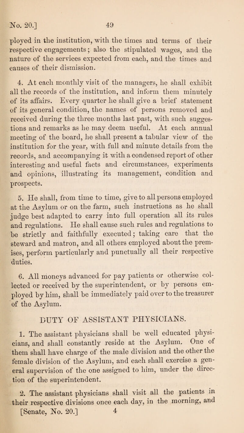 ployed in tlie institution, with the times and terms of their respective engagements; also the stipulated wages, and the nature of the services expected from each, and the times and causes of their dismission. 4. At each monthly visit of the managers, he shall exhibit all the records of the institution, and inform them minutely of its affairs. Every quarter he shall give a brief statement of its general condition, the names of persons removed and received during the three months last past, with such sugges¬ tions and remarks as he may deem useful. At each annual meeting of the board, he shall present a tabular view of the institution for the year, with full and minute details from the records, and accompanying it with a condensed report of other interesting and useful facts and circumstances, experiments and opinions, illustrating its management, condition and prospects. 5. He shall, from time to time, give to all persons employed at the Asylum or on the farm, such instructions as he shall judge best adapted to carry into full operation all its rules and regulations. He shall cause such rules and regulations to be strictly and faithfully executed; taking care that the steward and matron, and all others employed about the prem¬ ises, perforin particularly and punctually all their respective duties. 6. All moneys advanced for pay patients or otherwise col¬ lected or received by the superintendent, or by persons em¬ ployed by him, shall be immediately paid over to the treasurer of the Asylum. DUTY OF ASSISTANT PHYSICIANS. 1. The assistant physicians shall be well educated physi¬ cians, and shall constantly reside at the Asylum. One of them shall have charge of the male division and the other the fem.ale division of the Asylum, and each shall exercise a gen¬ eral supervision of the one assigned to him, under the direc¬ tion of the superintendent. 2. The assistant physicians shall visit all the patients in their respective divisions once each day, in the morning, and [Senate, No. 20.] 4:
