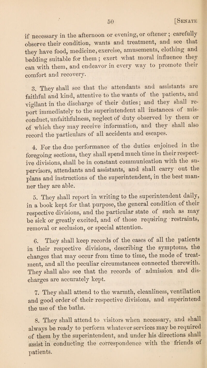 if iiGCGSsary in tiiG aftGrnoon or GVGuing, or oftGiiGi , carofully obsGrvG tliGir conditionj wants and troatmontj and sgg tliat tliGy liavG foodj modicinoj GXGrcisG, amiisoniGnts, clotliing and bodding suitablo for tboin; Gxort what moral infliiGncG thoy can with them, and endeavor in every way to promote their comfort and recovery. 3. They shall see that the attendants and assistants are faithful and kind, attentive to the wants of the patients, and vigilant in the discharge of their duties; and they shall re¬ port immediatelv to the superintendent all instances ot mis induct, unfaithfulness, neglect of duty observed by them or of which they may receive information, and they shall also record the particulars of all accidents and escapes. 4. For the due performance of the duties enjoined in the foregoing sections, they shall spend much time in their i espect- ive divisions, shall be in constant communication with the su¬ pervisors, attendants and assistants, and shall carry out the plans and instructions of the superintendent, in the best man¬ ner they are able. 5. They shall report in writing to the su]3erintendent daily, in a book kept for that purpose, the general condition of their respective divisions, and the particular state of such as may be sick or greatly excited, and of those requiring • restraints, removal or seclusion, or special attention. « 6. They shall keep records of the cases of all the patients in their respective divisions, describing the symptoms, the changes that may occur from time to time, the mode of treat¬ ment, and all the peculiar circumstances connected therewith. They shall also see that the records of admission and dis¬ charges are accurately kept. Y. They shall attend to the warmth, cleanliness, ventilation and good order of their respective divisions, and superintend the use of the baths. 8. They shall attend to visitors when necessary, and shall always be ready to perform whatever services may be required of them by the superintendent, and under his directions shall assist in conducting the correspondence with the friends ot patients.