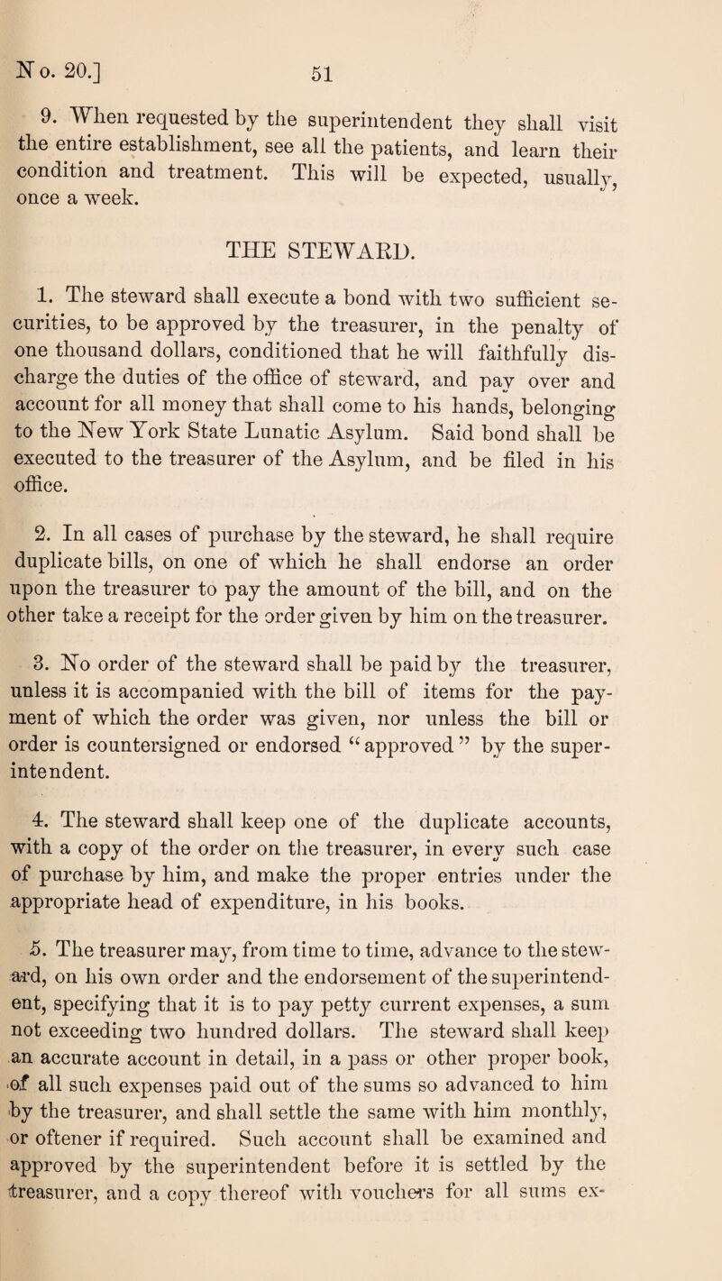 9. When req^uested by the superintendent they shall visit the entire establishment, see all the patients, and learn their condition and treatment. This will be expected, usually, once a week. THE STEWAEH. 1. The steward shall execute a bond with two sufficient se¬ curities, to be approved by the treasurer, in the penalty of one thousand dollars, conditioned that he will faithfully dis¬ charge the duties of the office of steward, and pay over and account for all money that shall come to his hands, belonging to the Hew York State Lunatic Asylum. Said bond shall be executed to the treasurer of the Asylum, and be filed in his office. 2. In all cases of pmxhase by the steward, he shall require duplicate bills, on one of which he shall endorse an order upon the treasurer to pay the amount of the bill, and on the other take a receipt for the order given by him on the treasurer. 3. Ho order of the steward shall be paid by the treasurer, unless it is accompanied with the bill of items for the pay¬ ment of which the order was given, nor unless the bill or order is countersigned or endorsed approved ” by the super¬ intendent. 4. The steward shall keep one of the duplicate accounts, with a copy of the order on tlie treasurer, in every such case of purchase by him, and make the proper entries under the appropriate head of expenditure, in his books. <5. The treasurer may, from time to time, advance to the stew¬ ard, on his own order and the endorsement of the superintend¬ ent, specifying that it is to pay pett}^ current expenses, a sum not exceeding two hundred dollars. The steward shall keep an accurate account in detail, in a pass or other proper book, •of all such expenses paid out of the sums so advanced to him by the treasurer, and shall settle the same with him monthly, or oftener if required. Such account shall be examined and approved by the superintendent before it is settled by the ttreasurer, and a copy thereof with vouchers for all sums ex-