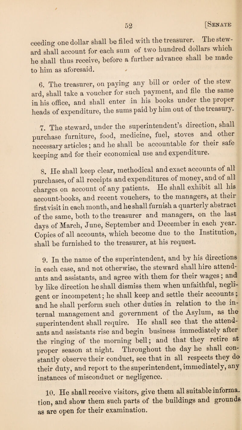 ceeding one dollar shall he filed with the treasurer. The stew¬ ard shall account for each sum ot two hundred dollars which he shall thus receive, before a further advance shall be made to him as aforesaid. 6. The treasurer, on paying any bill or order of the stew ard, shall take a voucher for such payment, and file the same inhisotfice, and shall enter in his books under the proper heads of expenditure, the sums paid by him out of the treasury. 7. The steward, under the superintendent’s direction, shall purchase furniture, food, medicine, fuel, stoves and ^ other necessary articles j and he shall be accountable for their safe keeping and for their economical use and expenditure. 8. He shall keep clear, methodical and exact accounts of alt purchases, of all receipts and expenditures of money, and of all charges on account of any patients. He shall exhibit all his account-books, and recent vouchers, to the managers, at theii first visit in each month, and he shall furnish a quarterly abstract of the same, both to the treasurer and managers, on the last days of March, June, September and December in each year. Copies of all accounts, which become due to the Institution, shall be furnished to the treasurer, at his request. 9. In the name of the superintendent, and by his directions in each case, and not otherwise, the steward shall hire attend¬ ants and assistants, and agree with them for their wages; and by like direction he shall dismiss them when unfaithful, negli¬ gent or incompetent j he shall keep and settle their accounts ^ and he shall perform such other duties in relation to the in¬ ternal management and government of the Asylum, as the superintendent shall require. He shall see that the attend¬ ants and assistants rise and begin business immediately after the ringing of the morning bell; and that they retire at proper season at night. Throughout the day he shall con¬ stantly observe their conduct, see that in all respects they do their duty, and report to the superintendent, immediately, any instances of misconduct or negligence. 10. He shall receive visitors, give them all suitable informa¬ tion, and show them such parts of the buildings and grounds as are open for their examination.