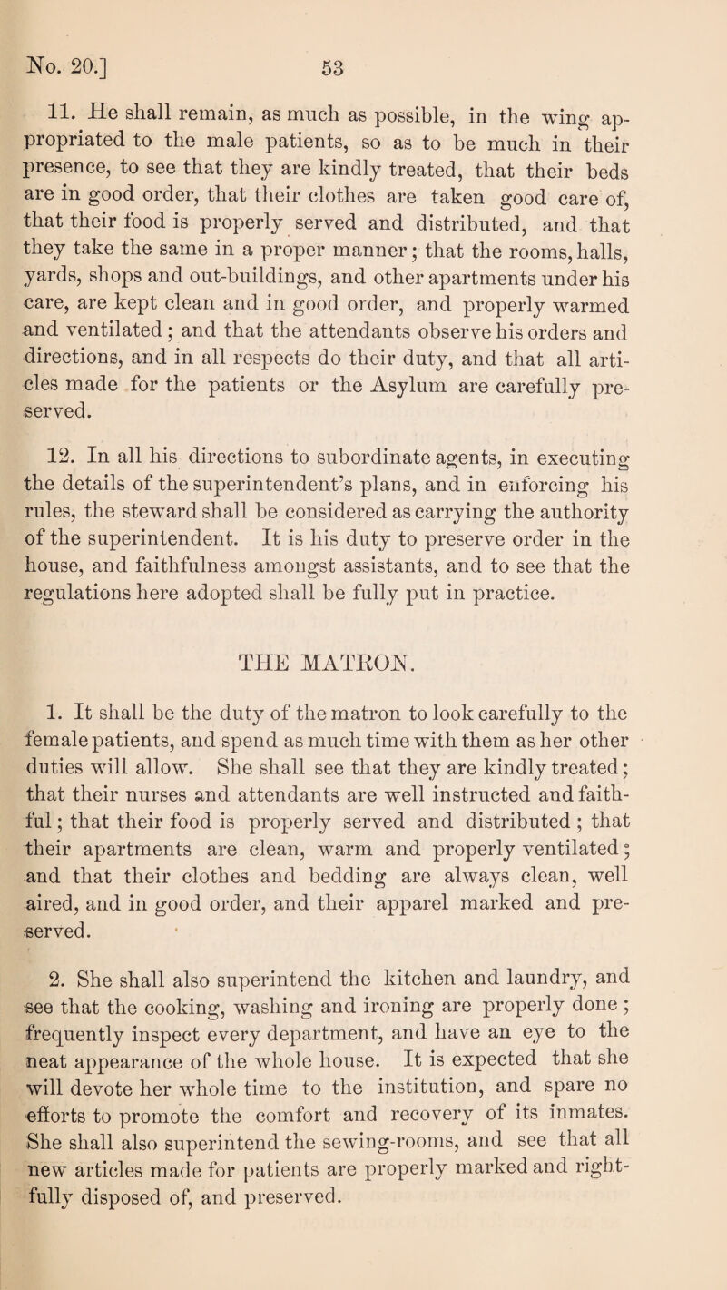 11. He shall remain, as much as possible, in the wing ap¬ propriated to the male patients, so as to be much in their presence, to see that they are kindly treated, that their beds are in good order, that their clothes are taken good care of, that their food is properly served and distributed, and that they take the same in a proper manner; that the rooms, halls, yards, shops and out-buildings, and other apartments under his care, are kept clean and in good order, and properly warmed and ventilated ; and that the attendants observe his orders and directions, and in all respects do their duty, and that all arti¬ cles made for the patients or the Asylum are carefully pre¬ served. 12. In all his directions to subordinate agents, in executing the details of the superintendent’s plans, and in enforcing his rules, the steward shall be considered as carrying the authority of the superintendent. It is his duty to preserve order in the house, and faithfulness amongst assistants, and to see that the regulations here adopted shall be fully put in practice. THE MATKON. 1. It shall be the duty of the matron to look carefully to the female patients, and spend as much time with them as her other duties will allow. She shall see that they are kindly treated; that their nurses and attendants are well instructed and faith¬ ful ; that their food is properly served and distributed ; that their apartments are clean, warm and properly ventilated; and that their clothes and bedding are always clean, well aired, and in good order, and their apparel marked and pre¬ served. 2. She shall also superintend the kitchen and laundry, and see that the cooking, washing and ironing are properly done; frequently inspect every department, and have an eye to the neat appearance of the whole house. It is expected that she will devote her whole time to the institution, and spare no efiorts to promote the comfort and recovery of its inmates. She shall also superintend the sewing-rooms, and see that all new articles made for patients are properly marked and right¬ fully disposed of, and preserved.