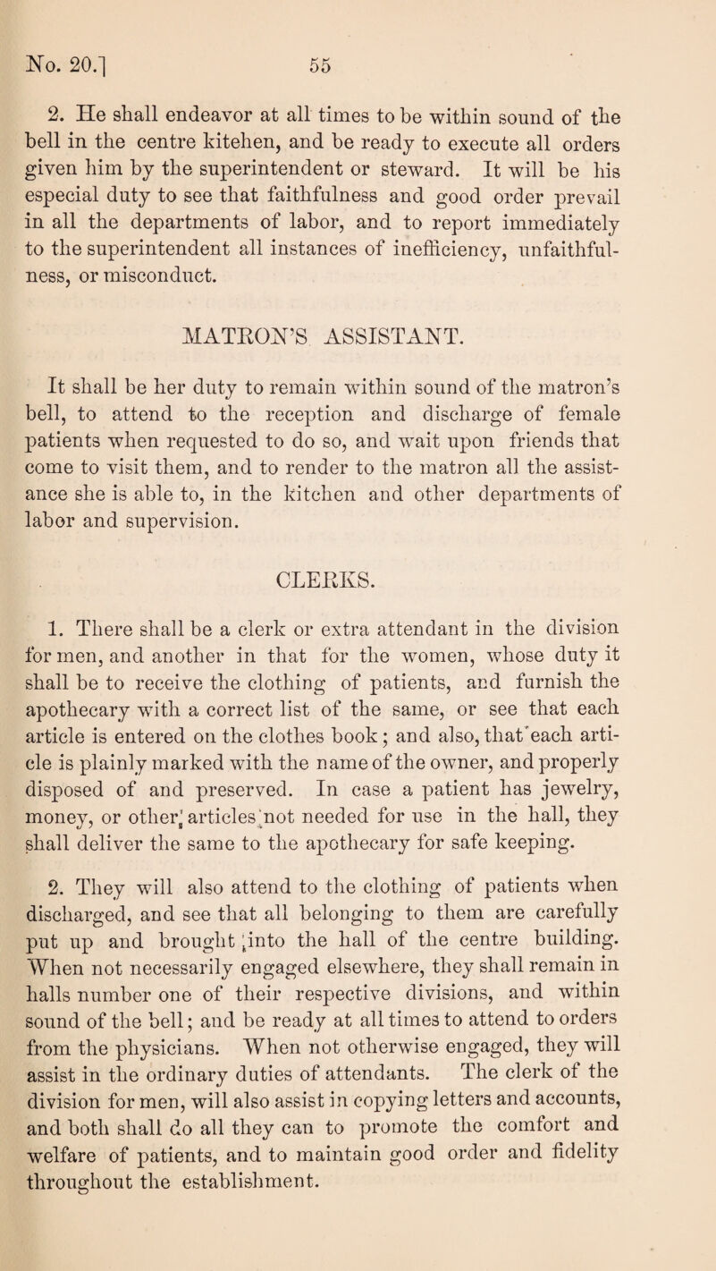 2. He shall endeavor at all times to be within sound of the bell in the centre kitehen, and be ready to execute all orders given him by the superintendent or steward. It will he his especial duty to see that faithfulness and good order prevail in all the departments of labor, and to report immediately to the superintendent all instances of inefficiency, unfaithful¬ ness, or misconduct. MATKON’S ASSISTANT. It shall be her duty to remain within sound of the matron’s bell, to attend to the reception and discharge of female patients when requested to do so, and wait upon friends that come to visit them, and to render to the matron all the assist¬ ance she is able to, in the kitchen and other departments of labor and supervision. CLEEKS. 1. There shall be a clerk or extra attendant in the division for men, and another in that for the women, whose duty it shall be to receive the clothing of patients, and furnish the apothecary with a correct list of the same, or see that each article is entered on the clothes book; and also, that'each arti¬ cle is plainly marked with the name of the owner, and properly disposed of and preserved. In case a patient has jewelry, money, or other’ articles “not needed for use in the hall, they shall deliver the same to the apothecary for safe keeping. 2. They will also attend to the clothing of patients when discharged, and see that all belonging to them are carefully put up and brought pnto the hall of the centre building. When not necessarily engaged elsewhere, they shall remain in halls number one of their respective divisions, and within sound of the bell; and be ready at all times to attend to orders from the physicians. When not otherwise engaged, they will assist in the ordinary duties of attendants. The clerk ot the division for men, will also assist in copying letters and accounts, and both shall do all they can to promote the comfort and welfare of patients, and to maintain good order and fidelity throughout the establishment.