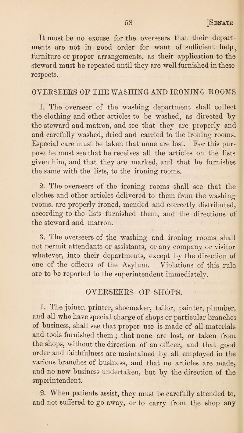 It must be no excuse for the overseers that their depart¬ ments are not in good order for want of sufficient help^ furniture or proper arrangements, as their application to the steward must be repeated until they are well furnished in these respects. OVERSEEKS OE THE WASHING AND IRONING ROOMS 1. The overseer of the washing department shall collect the clothing and other articles to be washed, as directed by the steward and matron, and see that they are properly and and carefully washed, dried and carried to the ironing rooms. Especial care must be taken that none are lost. Eor this pur¬ pose he must see that he receives all the articles on the lists given him, and that they are marked, and that he furnishes the same with the lists, to the ironing rooms. 2. The overseers of the ironing rooms shall see that the clothes and other articles delivered to them from the washing rooms, are properly ironed, mended and correctly distributed, according to the lists furnished them, and the directions of the steward and matron. I 3. The overseers of the washing and ironing rooms shall not permit attendants or assistants, or any company or visitor whatever, into their departments, except by the direction of one of the officers of the Asylum. Violations of this rule are to be reported to the superintendent immediately. OVERSEERS OF SHOPS. 1. The joiner, printer, shoemaker, tailor, painter, plumber, and all who have special charge of shops or particular branches of business, shall see that proper use is made of all materials and tools furnished them ; that none are lost, or taken from the shops, without the direction of an officer, and that good order and faithfulness are maintained by all employed in the various branches of business, and that no articles are made, and no new business undertaken, but by the direction of the superintendent. 2. When patients assist, they must be carefully attended to, and not suffered to go away, or to carry from the shop any