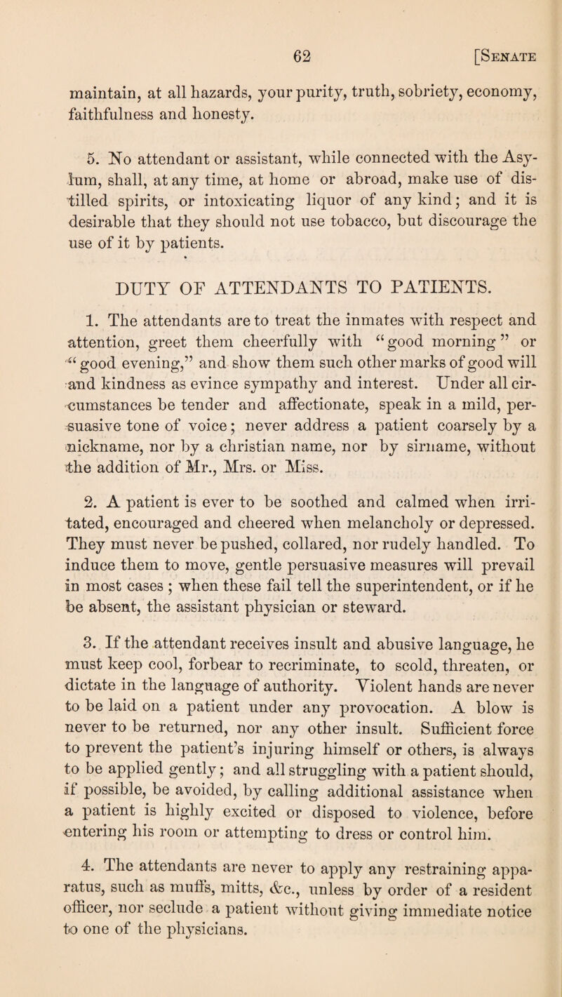 maintain, at all hazards, your purity, truth, sobriety, economy, faithfulness and honesty. 5. No attendant or assistant, while connected with the Asy¬ lum, shall, at any time, at home or abroad, make use of dis¬ tilled spirits, or intoxicating liquor of any kind; and it is desirable that they should not use tobacco, but discourage the use of it by patients. DUTY OF ATTENDANTS TO PATIENTS. 1. The attendants are to treat the inmates with respect and attention, greet them cheerfully with good morning ” or good evening,” and show them such other marks of good will •and kindness as evince sympathy and interest. Under all cir¬ cumstances be tender and affectionate, speak in a mild, per¬ suasive tone of voice; never address a patient coarsely by a nickname, nor by a Christian name, nor by sirname, without the addition of Mr., Mrs. or Miss. 2. A patient is ever to be soothed and calmed when irri¬ tated, encouraged and cheered when melancholy or depressed. They must never be pushed, collared, nor rudely handled. To induce them to move, gentle persuasive measures will prevail in most cases ; when these fail tell the superintendent, or if he be absent, the assistant physician or steward. 3. If the attendant receives insult and abusive language, he must keep cool, forbear to recriminate, to scold, threaten, or dictate in the language of authority. Violent hands are never to be laid on a patient under any provocation. A blow is never to be returned, nor any other insult. Sufficient force to prevent the patient’s injuring himself or others, is always to be applied gently; and all struggling with a patient should, if possible, be avoided, by calling additional assistance when a patient is highly excited or disposed to violence, before entering his room or attempting to dress or control him. 4. The attendants are never to apply any restraining appa¬ ratus, such as muffs, mitts, &c., unless by order of a resident officer, nor seclude a patient without giving immediate notice to one of the physicians.