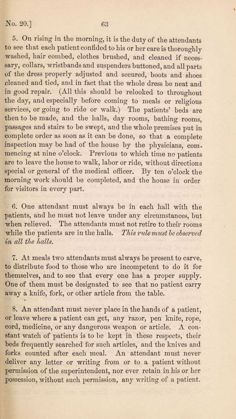 5. On rising in the morning, it is the duty of the attendants to see that each patient confided to his or her care is thoroughly washed, hair combed, clothes brushed, and cleaned if neces¬ sary, collars, wristbands and suspenders buttoned, and all parts of the dress properly adjusted and secured, boots and shoes cleaned and tied, and in fact that the whole dress be neat and in good repair. (All this should be relooked to throughout the day, and especially before coming to meals or religious services, or going to ride or walk.) The patients’ beds are then to be made, and the halls, day rooms, bathing rooms, passages and stairs to be swept, and the whole premises put in complete order as soon as it can be done, so that a complete inspection may be had of the house by the physicians, com¬ mencing at nine o’clock. Previous to which time no patients are to leave the house to walk, labor or ride, without directions special or general of the medical ofiicer. By ten o’clock the morning work should be completed, and the house in order for visitors in every part. 6. One attendant must always be in each hall with the patients, and he must not leave under any circumstances, but when relieved. The attendants must not retire to their rooms while the patients are in the halls. This rule must l)e observed in all the halls. 7. At meals two attendants must always be present to carve, to distribute food to those who are incompetent to do it for themselves, and to see that every one has a proper supply. One of them must be designated to see that no patient carry away a knife, fork, or other article from the table. ♦ 8. An attendant must never place in the hands of a patient, or leave where a patient can get, any razor, pen knife, rope, cord, medicine, or any dangerous weapon or article. A con¬ stant watch of patients is to be kept in these respects, their beds frequently searched for such articles, and the knives and forks counted after each meal. An attendant must never deliver any letter or writing from or to a patient without permission of the superintendent, nor ever retain in his or her possession, without such permission, any writing of a patient.